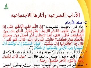 2
‫األرحام‬ ‫صلة‬ -
•
” :‫ف‬‫الشري‬ ‫ث‬‫الحدي‬ ‫في‬ ‫جاء‬
‫ا‬َ‫ذ‬‫ِإ‬ ‫ى‬َّ‫ت‬َ‫ح‬ َ‫ق‬ْ‫ل‬َ‫خ‬ْ‫ال‬ َ‫ق‬َ‫ل‬َ‫خ‬ َ‫ه‬َّ‫الل‬ َّ‫ن‬‫ِإ‬
ْ‫ن‬ِ‫م‬ َ‫ك‬ِ‫ب‬ ِ‫ذ‬‫ِئ‬‫ا‬َ‫ع‬ْ‫ال‬ ُ‫َام‬‫ق‬َ‫م‬ ‫ا‬َ‫ذ‬َ‫ه‬ : ُ‫م‬ِ‫ح‬َّ‫الر‬ ْ‫ت‬َ‫ال‬َ‫ق‬ ِ‫ه‬ِ‫ق‬ْ‫ل‬َ‫خ‬ ْ‫ن‬ِ‫م‬ َ‫غ‬َ‫ر‬َ‫ف‬
ِ‫ك‬َ‫ل‬ َ‫ص‬َ‫و‬ ْ‫ن‬َ‫م‬ َ‫ل‬ ِ‫ص‬‫َأ‬
ْ‫ن‬‫َأ‬
َ‫ن‬ْ‫ي‬َ‫ض‬ْ‫ر‬َ‫ت‬ ‫ا‬ َ‫م‬‫َأ‬ ، ْ‫م‬َ‫ع‬َ‫ن‬ : َ‫ال‬َ‫ق‬ ، ِ‫ة‬َ‫ع‬‫ي‬ِ‫ط‬َ‫ق‬ْ‫ال‬
،” ِ‫ك‬َ‫ل‬ َ‫و‬ُ‫ه‬َ‫ف‬ : َ‫ال‬َ‫ق‬ ، ِّ‫ب‬َ‫ر‬ ‫ا‬َ‫ي‬ ‫ى‬َ‫ل‬َ‫ب‬ : ْ‫ت‬َ‫ال‬َ‫ق‬ ‫؟‬ ِ‫ك‬َ‫ع‬َ‫ط‬َ‫ق‬ ْ‫ن‬َ‫م‬ َ‫ع‬َ‫ط‬ْ‫ق‬‫َأ‬
َ‫و‬
‫قال‬
‫ج‬
ْ ‫م‬ُ‫ت‬‫ْئ‬ِ‫ش‬ ْ‫ن‬‫ِإ‬ ‫ُوا‬‫ء‬َ‫ر‬ْ‫ق‬‫ا‬َ‫ف‬” :
:
﴿
ْ‫ن‬‫َأ‬
ْ‫م‬ُ‫ت‬ْ‫ي‬َّ‫ل‬َ‫و‬َ‫ت‬ ْ‫ن‬‫ِإ‬ ْ‫م‬ُ‫ت‬ْ‫ي‬ َ‫س‬َ‫ع‬ ْ‫ل‬َ‫ه‬َ‫ف‬
ْ‫م‬ُ‫ك‬َ‫م‬‫ا‬َ‫ح‬ْ‫ر‬‫َأ‬ ‫وا‬ُ‫ع‬ِّ‫َط‬‫ق‬ُ‫ت‬َ‫و‬ ِ‫ض‬ْ‫ر‬
‫َأل‬‫ا‬ ‫ي‬ِ‫ف‬ ‫وا‬ُ‫د‬ِ‫ْس‬‫ف‬ُ‫ت‬
﴾
.”
•
‫ل‬ ‫يكم‬ ‫فال‬ ،‫ة‬ ‫عظيم‬ ‫ا‬ ‫وفضائله‬ ،‫بيرة‬ ‫ك‬ ‫ا‬ ‫أهميته‬ ‫م‬ ‫الرح‬ ‫لة‬ ‫ص‬
‫قال‬ ،‫م‬ ‫الرح‬ ‫لة‬ ‫ص‬ ‫بدون‬ ‫المرء‬ ‫إيمان‬
‫ج‬
” :
ُ‫ن‬ِ‫م‬‫ْؤ‬ُ‫ي‬ َ‫ان‬َ‫ك‬ ْ‫ن‬َ‫م‬
ُ‫ه‬َ‫م‬ِ‫ح‬َ‫ر‬ ْ‫ل‬ِ‫ص‬َ‫ي‬ْ‫ل‬َ‫ف‬ ِ‫ر‬ِ‫خ‬ ‫آْل‬‫ا‬ ِ‫م‬ْ‫و‬َ‫ي‬ْ‫ال‬َ‫و‬ ِ‫ه‬َّ‫الل‬ِ‫ب‬
.”
•
،‫العمر‬ ‫وطول‬ ،‫الرزق‬ ‫سعة‬ ‫أسباب‬ ‫من‬ ‫سبب‬ ‫الرحم‬ ‫صلة‬
‫اإلسالم‬ ‫في‬ ‫االجتماعي‬ ‫النظام‬
67
‫االجتماعية‬ ‫وآثارها‬ ‫الشرعية‬ ‫اآلداب‬
 