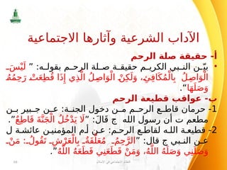 ‫الرحم‬ ‫صلة‬ ‫حقيقة‬ -‫أ‬
•
” :‫ه‬ ‫بقول‬ ‫م‬ ‫الرح‬ ‫لة‬ ‫ص‬ ‫ة‬ ‫حقيق‬ ‫م‬ ‫الكري‬ ‫بي‬ ‫الن‬ ‫ن‬ ّ‫بي‬
َ‫س‬ْ‫ي‬َ‫ل‬
ُ‫ه‬ُ‫م‬ِ‫ح‬َ‫ر‬ ْ‫ت‬َ‫ع‬ِ‫ط‬ُ‫ق‬ ‫ا‬َ‫ذ‬‫ِإ‬ ‫ي‬ِ‫ذ‬َّ‫ال‬ ُ‫ل‬ِ‫اص‬َ‫و‬ْ‫ال‬ ْ‫ن‬ِ‫ك‬َ‫ل‬َ‫و‬ ، ‫ِئ‬ِ‫ف‬‫ا‬َ‫ك‬ُ‫م‬ْ‫ال‬ِ‫ب‬ ُ‫ل‬ِ‫اص‬َ‫و‬ْ‫ال‬
‫ا‬َ‫ه‬َ‫ل‬َ‫ص‬َ‫و‬
.“
‫الرحم‬ ‫قطيعة‬ ‫عواقب‬ -‫ب‬
1
‫ن‬ ‫ب‬ ‫بير‬ ‫ج‬ ‫ن‬ ‫ع‬ :‫ة‬ ‫الجن‬ ‫دخول‬ ‫ن‬ ‫م‬ ‫م‬ ‫الرح‬ ‫ع‬ ‫قاط‬ ‫حرمان‬ -
‫مطعم‬
‫ت‬
‫الله‬ ‫رسول‬ ‫أن‬
‫ج‬
” :َ‫ل‬‫ا‬َ‫ق‬
ٌ‫ع‬ِ‫ط‬‫ا‬َ‫ق‬ َ‫ة‬َّ‫ن‬َ‫ج‬ْ‫ال‬ ُ‫ل‬ُ‫خ‬ْ‫د‬َ‫ي‬ ‫اَل‬
.”
2
‫ة‬ ‫عائش‬ ‫ن‬ ‫المؤمني‬ ‫م‬ ‫أ‬ ‫ن‬ ‫ع‬ :‫م‬ ‫الرح‬ ‫ع‬ ‫لقاط‬ ‫ه‬ ‫الل‬ ‫ة‬ ‫قطيع‬ -
‫ل‬
‫بي‬ ‫الن‬ ‫ن‬ ‫ع‬
‫ج‬
” :‫قال‬
ْ‫ن‬َ‫م‬ : ُ‫ُول‬‫ق‬َ‫ت‬ ِ‫ش‬ْ‫ر‬َ‫ع‬ْ‫ال‬ِ‫ب‬ ٌ‫َة‬‫ق‬َّ‫ل‬َ‫ع‬ُ‫م‬ ُ‫م‬ِ‫ح‬َّ‫الر‬
ُ‫ه‬َّ‫الل‬ ُ‫ه‬َ‫ع‬َ‫ط‬َ‫ق‬ ‫ي‬ِ‫ن‬َ‫ع‬َ‫ط‬َ‫ق‬ ْ‫ن‬َ‫م‬َ‫و‬ ،ُ‫ه‬َّ‫الل‬ ُ‫ه‬َ‫ل‬َ‫ص‬َ‫و‬ ‫ي‬ِ‫ن‬َ‫ل‬َ‫ص‬َ‫و‬
.”
‫اإلسالم‬ ‫في‬ ‫االجتماعي‬ ‫النظام‬
68
‫االجتماعية‬ ‫وآثارها‬ ‫الشرعية‬ ‫اآلداب‬
 