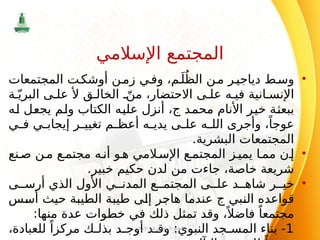 •
‫المجتمعات‬ ‫ت‬‫أوشك‬ ‫ن‬‫زم‬ ‫ي‬‫وف‬ ،‫م‬َ‫ل‬ُ‫الظ‬ ‫ن‬‫م‬ ‫ر‬‫دياجي‬ ‫ط‬‫وس‬
‫ق‬ ‫الخال‬ ّ‫من‬ ،‫االحتضار‬ ‫ى‬ ‫عل‬ ‫ه‬ ‫في‬ ‫انية‬ ‫اإلنس‬
‫ﻷ‬
‫ة‬ّ‫البري‬ ‫ى‬ ‫عل‬
‫محمد‬ ‫األنام‬ ‫خير‬ ‫ببعثة‬
‫ج‬
‫له‬ ‫يجعل‬ ‫ولم‬ ‫الكتاب‬ ‫عليه‬ ‫أنزل‬ ،
‫ي‬ ‫ف‬ ‫ي‬ ‫إيجاب‬ ‫ر‬ ‫تغيي‬ ‫م‬ ‫أعظ‬ ‫ه‬ ‫يدي‬ ‫ى‬ ‫عل‬ ‫ه‬ ‫الل‬ ‫وأجرى‬ ،ً‫عوجا‬
.‫البشرية‬ ‫المجتمعات‬
•
‫نع‬‫ص‬ ‫ن‬‫م‬ ‫ع‬‫مجتم‬ ‫ه‬‫أن‬ ‫و‬‫ه‬ ‫المي‬‫اإلس‬ ‫ع‬‫المجتم‬ ‫ز‬‫يمي‬ ‫ا‬‫مم‬ ‫ن‬‫إ‬
.‫خبير‬ ‫حكيم‬ ‫لدن‬ ‫من‬ ‫جاءت‬ ،‫خاصة‬ ‫شريعة‬
•
‫ى‬ ‫أرس‬ ‫الذي‬ ‫األول‬ ‫ي‬ ‫المدن‬ ‫ع‬ ‫المجتم‬ ‫ى‬ ‫عل‬ ‫د‬ ‫شاه‬ ‫ر‬ ‫خي‬
‫النبي‬ ‫قواعده‬
‫ج‬
‫أسس‬ ‫حيث‬ ‫الطيبة‬ ‫طيبة‬ ‫إلى‬ ‫هاجر‬ ‫عندما‬
:‫منها‬ ‫عدة‬ ‫خطوات‬ ‫في‬ ‫ذلك‬ ‫تمثل‬ ‫وقد‬ ،ً ‫فاضال‬ ً‫مجتمعا‬
1
،‫للعبادة‬ ً‫مركزا‬ ‫ك‬ ‫بذل‬ ‫د‬ ‫أوج‬ ‫د‬ ‫وق‬ :‫النبوي‬ ‫جد‬ ‫المس‬ ‫بناء‬ -
‫اإلسالم‬ ‫في‬ ‫االجتماعي‬ ‫النظام‬
7
‫اإلسالمي‬ ‫المجتمع‬
 