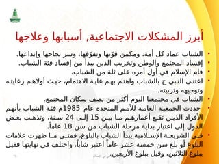 •
.‫وإبداعها‬ ‫نجاحها‬ ‫وسر‬ ،‫قها‬ّ‫وتفو‬ ‫تها‬ّ‫قو‬ ‫ومكمن‬ ،‫أمة‬ ‫كل‬ ‫عماد‬ ‫الشباب‬
•
.‫الشباب‬ ‫فئة‬ ‫إفساد‬ ‫من‬ ‫يبدأ‬ ‫الدين‬ ‫وتخريب‬ ‫والوطن‬ ‫المجتمع‬ ‫إفساد‬
•
.‫الشباب‬ ‫من‬ ‫ثلة‬ ‫على‬ ‫أمره‬ ‫أول‬ ‫في‬ ‫اإلسالم‬ ‫قام‬
•
‫بي‬ ‫الن‬ ‫ى‬ ‫اعتن‬
‫ج‬
‫ه‬ ‫رعايت‬ ‫م‬ ‫أواله‬ ‫ث‬ ‫حي‬ ،‫االهتمام‬ ‫ة‬ ‫غاي‬ ‫م‬ ‫به‬ ‫م‬ ‫واهت‬ ‫بالشباب‬
‫وتربيته‬ ‫وتوجيهه‬
.
•
.‫المجتمع‬ ‫سكان‬ ‫نصف‬ ‫من‬ ‫أكثر‬ ‫اليوم‬ ‫مجتمعنا‬ ‫في‬ ‫الشباب‬
•
‫عام‬ ‫المتحدة‬ ‫م‬ ‫لألم‬ ‫ة‬ ‫العام‬ ‫ة‬ ‫الجمعي‬ ‫حددت‬
1985
‫م‬ ‫بأنه‬ ‫الشباب‬ ‫فئة‬ ‫م‬
‫ن‬ ‫بي‬ ‫ا‬ ‫م‬ ‫م‬ ‫أعماره‬ ‫ع‬ ‫تق‬ ‫ن‬ ‫الذي‬ ‫األفراد‬
15
‫ى‬ ‫إل‬
24
‫ض‬ ‫بع‬ ‫ب‬ ‫وتذه‬ ،‫نة‬ ‫س‬
‫سن‬ ‫من‬ ‫الشباب‬ ‫مرحلة‬ ‫بداية‬ ‫اعتبار‬ ‫إلى‬ ‫الدول‬
18
.ً‫عاما‬
•
‫عالمات‬ ‫ظهرت‬ ‫ا‬ ‫م‬ ‫ى‬ ‫فمت‬ ،‫بالبلوغ‬ ‫الشباب‬ ‫يبدأ‬ ‫المية‬ ‫اإلس‬ ‫ة‬ ‫الشريع‬ ‫ي‬ ‫ف‬
‫فقيل‬ ‫نهايتها‬ ‫في‬ ‫واختلف‬ ،ً‫شابا‬ ‫اعتبر‬ ً‫عاما‬ ‫عشر‬ ‫خمسة‬ ‫سن‬ ‫بلغ‬ ‫أو‬ ‫البلوغ‬
.‫األربعين‬ ‫ببلوغ‬ ‫وقيل‬ ،‫الثالثين‬ ‫ببلوغ‬
‫اإلسالم‬ ‫في‬ ‫االجتماعي‬ ‫النظام‬
78
‫وعالجها‬ ‫أسبابها‬ ,‫االجتماعية‬ ‫المشكالت‬ ‫أبرز‬
 