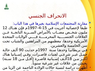 
:‫الباب‬ ‫هذا‬ ‫في‬ ‫بغيرها‬ ‫اإلسالمية‬ ‫المجتمعات‬ ‫مقارنة‬
•
‫في‬ ‫أجريت‬ ‫إلحصائية‬ ً‫طبقا‬
15
-
4
-
1997
‫هنـاك‬ ‫فإن‬ ‫م‬
12
‫ن‬ ‫ع‬ ‫ة‬ ‫الناتج‬ ‫رية‬ ‫الس‬ ‫باألمراض‬ ‫اب‬ ‫مص‬ ‫ص‬ ‫شخ‬ ‫مليون‬
‫المتحدة‬ ‫الواليات‬ ‫ي‬ ‫ف‬ ‫ة‬ ‫المحرم‬ ‫ية‬ ‫الجنس‬ ‫العالقات‬
‫تحت‬ ‫والشباب‬ ‫المراهقين‬ ‫من‬ ‫معظمهم‬ ،‫وحدها‬ ‫األمريكية‬
.‫والعشرين‬ ‫الخامسة‬ ‫سن‬
•
‫نة‬ ‫س‬ ‫ا‬ ‫وحده‬ ‫ا‬ ‫بريطاني‬ ‫ي‬ ‫ف‬
1997
‫ت‬ ‫حدث‬ ‫م‬
90
‫ة‬ ‫حال‬ ‫ف‬ ‫أل‬
‫هناك‬ ‫بانيا‬ ‫إس‬ ‫ي‬ ‫وف‬ ،‫رات‬ ‫قاص‬ ‫لفتيات‬ ‫ي‬ ‫شرع‬ ‫ر‬ ‫غي‬ ‫ل‬ ‫حم‬
‫ن‬ ‫م‬ ‫ر‬ ‫أكث‬
18
‫ن‬ ‫م‬ ‫ل‬ ‫(أق‬ ‫رة‬ ‫قاص‬ ‫بانية‬ ‫إس‬ ‫ف‬ ‫أل‬
18
)‫نة‬ ‫س‬
.ً‫سنويا‬ ‫شرعية‬ ‫غير‬ ‫عالقات‬ ‫من‬ ‫يحملن‬
•
‫من‬ ‫الزنا‬ ‫عن‬ ‫الناجمة‬ ‫الوالدة‬ ‫حاالت‬ ‫لنسبة‬ ‫دراسة‬ ‫أظهرت‬
‫اإلسالم‬ ‫في‬ ‫االجتماعي‬ ‫النظام‬
85
‫الجنسي‬ ‫االنحراف‬
 