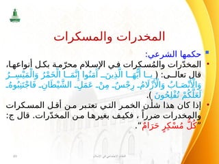 
:‫الشرعي‬ ‫حكمها‬
•
،‫ا‬ ‫أنواعه‬ ‫ل‬ ‫بك‬ ‫ة‬ ‫م‬ّ‫محر‬ ‫الم‬ ‫اإلس‬ ‫ي‬ ‫ف‬ ‫كرات‬ ‫س‬ُ‫م‬‫وال‬ ‫رات‬ّ‫د‬‫المخ‬
:‫ى‬ ‫تعال‬ ‫قال‬
﴿
ُ‫ر‬ ِ‫س‬ْ‫ي‬َ‫م‬ْ‫ال‬َ‫و‬ ُ‫ر‬ْ‫م‬َ‫خ‬ْ‫ال‬ ‫ا‬ َ‫م‬َّ‫ن‬‫ِإ‬ ‫وا‬ُ‫ن‬َ‫م‬‫َآ‬
َ‫ين‬ِ‫ذ‬َّ‫ال‬ ‫ا‬ َ‫ه‬ُّ‫ي‬‫َأ‬ ‫ا‬ ‫ي‬
ُ‫وه‬ُ‫ب‬ِ‫ن‬َ‫ت‬ْ‫ج‬‫ا‬َ‫ف‬ ِ‫ان‬َ‫ط‬ْ‫ي‬ َّ‫الش‬ ِ‫ل‬َ‫م‬َ‫ع‬ ْ‫ن‬ِ‫م‬ ٌ‫س‬ْ‫ج‬ِ‫ر‬ ُ‫م‬ ‫اَل‬ْ‫ز‬‫َأْل‬‫ا‬َ‫و‬ ُ
‫اب‬ َ‫ص‬ْ‫ن‬‫َأْل‬‫ا‬َ‫و‬
َ‫ن‬‫و‬ُ‫ح‬ِ‫ل‬ْ‫ف‬ُ‫ت‬ ْ‫م‬ُ‫ك‬َّ‫ل‬َ‫ع‬َ‫ل‬
.﴾
•
‫كرات‬ ‫المس‬ ‫ل‬ ‫أق‬ ‫ن‬ ‫م‬ ‫بر‬ ‫تعت‬ ‫ي‬ ‫الت‬ ‫ر‬ ‫الخم‬ ‫ن‬ ‫شأ‬ ‫هذا‬ ‫كان‬ ‫إذا‬
‫قال‬ .‫رات‬ّ‫د‬‫المخ‬ ‫ن‬ ‫م‬ ‫ا‬ ‫بغيره‬ ‫ف‬ ‫فكي‬ ، ً‫ضررا‬ ‫والمخدرات‬
‫ج‬
:
”
ٌ‫م‬‫ا‬َ‫ر‬َ‫ح‬ ٍ‫ر‬ِ‫ك‬ْ‫س‬ُ‫م‬ ُّ‫ل‬ُ‫ك‬
“
.
‫اإلسالم‬ ‫في‬ ‫االجتماعي‬ ‫النظام‬
89
‫والمسكرات‬ ‫المخدرات‬
 