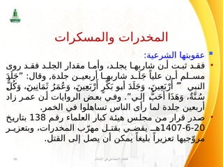 
:‫الشرعية‬ ‫عقوبتها‬
•
‫روى‬ ‫د‬ ‫فق‬ ‫د‬ ‫الجل‬ ‫مقدار‬ ‫ا‬ ‫وأم‬ ،‫د‬ ‫يجل‬ ‫ا‬ ‫شاربه‬ ‫ن‬ ‫أ‬ ‫ت‬ ‫ثب‬ ‫د‬ ‫فق‬
َ‫د‬َ‫ل‬َ‫ج‬” :‫وقال‬ ,‫جلدة‬ ‫ن‬ ‫أربعي‬ ‫ا‬ ‫شاربه‬ ‫د‬ َ‫ل‬َ‫ج‬ ً‫عليا‬ ‫ن‬ ‫أ‬ ‫لم‬ ‫مس‬
‫النبي‬

ٌّ‫ل‬ُ‫ك‬َ‫و‬ ،َ‫ين‬ِ‫ان‬َ‫م‬َ‫ث‬ ُ‫ر‬َ‫م‬ُ‫ع‬َ‫و‬ ،َ‫ين‬ِ‫ع‬َ‫ب‬ْ‫ر‬‫َأ‬
ٍ‫ر‬ْ‫ك‬َ‫ب‬ ‫أبو‬ َ‫د‬َ‫ل‬َ‫ج‬َ‫و‬ ،َ‫ين‬ِ‫ع‬َ‫ب‬ْ‫ر‬‫َأ‬
‫زاد‬ ‫ر‬‫عم‬ ‫ن‬‫أ‬ ‫الروايات‬ ‫ض‬‫بع‬ ‫ي‬‫وف‬ .”‫ي‬ ‫إل‬ ُّ‫ب‬َ‫ح‬‫أ‬ ‫ا‬َ‫ذ‬َ‫ه‬َ‫و‬ ،ٌ‫ة‬َّ‫ن‬ ُ‫س‬
.‫الخمر‬ ‫في‬ ‫تساهلوا‬ ‫الناس‬ ‫رأى‬ ‫لما‬ ‫جلدة‬ ‫أربعين‬
•
‫رقم‬ ‫العلماء‬ ‫كبار‬ ‫هيئة‬ ‫مجلس‬ ‫من‬ ‫قرار‬ ‫صدر‬
138
‫بتاريخ‬
20
-
6
-
1407
‫ر‬ ‫وبتعزي‬ ،‫المخدرات‬ ‫ب‬ّ‫مهر‬ ‫ل‬ ‫بقت‬ ‫ي‬ ‫يقض‬ ‫هـ‬
.‫القتل‬ ‫إلى‬ ‫يصل‬ ‫أن‬ ‫يمكن‬ ً‫بليغا‬ ً‫تعزيرا‬ ‫جيها‬ّ‫مرو‬
‫اإلسالم‬ ‫في‬ ‫االجتماعي‬ ‫النظام‬
90
‫والمسكرات‬ ‫المخدرات‬
 