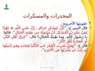 
:‫األخروية‬ ‫عقوبتها‬
•
‫بي‬ ‫الن‬ ‫قال‬
‫ج‬
” :
ِ‫ه‬َّ‫الل‬ ‫ى‬ ‫عل‬ َّ‫ن‬‫ِإ‬ ، ٌ‫ام‬َ‫ر‬َ‫ح‬ ٍ‫ر‬ِ‫ك‬ ْ‫س‬ُ‫م‬ ُّ‫ل‬ُ‫ك‬

‫ا‬ً‫د‬ْ‫ه‬َ‫ع‬
‫ال‬َ‫ب‬َ‫خ‬ْ‫ال‬ ِ‫ة‬َ‫ين‬ِ‫ط‬ ‫من‬ ُ‫ه‬َ‫ي‬ِ‫ق‬ ْ‫س‬َ‫ي‬ ْ‫ن‬‫َأ‬
َ‫ر‬ِ‫ك‬ ْ‫س‬ُ‫م‬ْ‫ال‬ ُ‫ب‬َ‫ر‬ ْ‫ش‬َ‫ي‬ ْ‫ن‬َ‫م‬ِ‫ل‬
:‫قالوا‬ ,“
” :‫قال‬ ‫؟‬ ِ‫ال‬َ‫ب‬َ‫خ‬ْ‫ال‬ ُ‫ة‬َ‫ين‬ِ‫ط‬ ‫ا‬‫وم‬ ،ِ‫ه‬َّ‫الل‬ َ‫ل‬‫و‬ ُ‫س‬َ‫ر‬ ‫ا‬‫ي‬
،ِ‫ار‬َّ‫الن‬ ِ‫ل‬ْ‫ه‬‫َأ‬ ُ‫ق‬َ‫ر‬َ‫ع‬
ِ‫ار‬َّ‫الن‬ ِ‫ل‬ْ‫ه‬‫َأ‬ ُ‫ة‬َ‫ار‬َ‫ص‬ُ‫ع‬ ‫أو‬
“
.
•
‫قال‬
‫ج‬
” :
‫ا‬ َ‫ه‬ُ‫ن‬ِ‫م‬ْ‫د‬ُ‫ي‬ ‫و‬ ‫وه‬ َ‫ات‬َ‫م‬َ‫ف‬ ‫ا‬َ‫ي‬ْ‫ن‬ُّ‫د‬‫ال‬ ‫ي‬ ‫ف‬ َ‫ر‬ْ‫م‬َ‫خ‬ْ‫ال‬ َ‫ب‬ِ‫ر‬ َ‫ش‬ ْ‫ن‬َ‫م‬َ‫و‬
‫ة‬َ‫ر‬ِ‫خ‬ ‫آْل‬‫ا‬ ‫في‬ ‫ا‬َ‫ه‬ْ‫ب‬َ‫ر‬ ْ‫ش‬َ‫ي‬ ‫لم‬ ْ‫ب‬ُ‫ت‬َ‫ي‬ ‫لم‬
“
.
‫اإلسالم‬ ‫في‬ ‫االجتماعي‬ ‫النظام‬
91
‫والمسكرات‬ ‫المخدرات‬
 