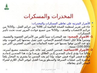 
:‫والمخدرات‬ ‫المسكرات‬ ‫تعاطي‬ ‫على‬ ‫المترتبة‬ ‫األضرار‬
•
‫أن‬ ‫العالمية‬ ‫الصحة‬ ‫لمنظمة‬ ‫تقرير‬ ‫في‬ ‫جاء‬
86
‫و‬ ، ‫القتل‬ ‫جرائم‬ ‫من‬ %
50
‫من‬ %
‫و‬ ، ‫ف‬ ‫والعن‬ ‫اب‬ ‫االغتص‬ ‫م‬ ‫جرائ‬
50
‫ر‬ ‫تأثي‬ ‫ت‬ ‫تح‬ ‫ت‬ ‫تم‬ ‫المرور‬ ‫حوادث‬ ‫ع‬ ‫جمي‬ ‫ن‬ ‫م‬ %
.‫المسكرات‬
1
:‫الصحية‬ ‫األضرار‬ -
،‫والنفسية‬ ‫العضوية‬ ‫األمراض‬ ‫من‬ ‫لكثير‬ ً‫سببا‬ ‫المخدرات‬ ‫تعد‬
‫وقد‬ ،‫الموت‬ ‫إلى‬ ‫بمدمنها‬ ‫تصل‬ ‫حتى‬ ،‫اإلنساني‬ ‫الجسم‬ ‫أعضاء‬ ‫لكل‬ً ‫هائال‬ ً‫ومدمرا‬
‫ن‬‫م‬ ‫ر‬‫أكث‬ ‫ن‬‫العشري‬ ‫القرن‬ ‫ن‬ ‫م‬ ‫الثمانينات‬ ‫ة‬‫حقب‬ ‫ي‬‫ف‬ ‫ببها‬ ‫بس‬ ‫توفوا‬ ‫ن‬‫الذي‬ ‫عدد‬ ‫غ‬ ‫بل‬
(
100.000
.‫نسمة‬ )
2
-
‫ة‬‫االجتماعي‬ ‫األضرار‬
:
،‫رته‬‫أس‬ ‫ع‬‫مضي‬ ،‫ه‬‫مجتمع‬ ‫ى‬‫عل‬ ‫ة‬‫عال‬ ‫د‬‫ع‬ُ‫ي‬ ‫ر‬‫الخم‬ ‫ن‬‫فمدم‬
‫ه‬ ‫إدمان‬ ‫ن‬ ‫المدم‬ ‫هذا‬ ‫ث‬ّ‫ور‬ ‫ا‬ ‫وربم‬ .‫الطالق‬ ‫ى‬ ‫إل‬ ‫ن‬ ‫المدم‬ ‫إدمان‬ ‫يؤدي‬ ‫ا‬ ‫م‬ ً‫وغالبا‬
‫يلجأ‬ ‫ر‬ّ‫د‬‫المخ‬ ‫به‬ ‫يشتري‬ ‫ما‬ ‫المدمن‬ ‫يجد‬ ‫لم‬ ‫وإذا‬ ،‫حوله‬ ‫فيمن‬ ‫الوباء‬ ‫فنشر‬ ‫ألوالده‬
‫لشراء‬ ‫الالزم‬ ‫المال‬ ‫ر‬ ‫ليوف‬ ‫ل‬ ‫القت‬ ‫ا‬ ‫وربم‬ ‫طو‬ ‫والس‬ ‫رقة‬ ‫الس‬ ‫عمليات‬ ‫ى‬ ‫إل‬ ‫مباشرة‬
. ‫يتعاطاه‬ ‫الذي‬ ‫المخدر‬
‫اإلسالم‬ ‫في‬ ‫االجتماعي‬ ‫النظام‬
92
‫والمسكرات‬ ‫المخدرات‬
 