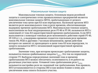 Максимальная токовая защита
Максимальная токовая защита. Основным видом релейной
защиты в электрических сетях промышленных предприятий является
максимальная токовая защита (МТЗ), срабатывающая от резкого
увеличения тока цепи при КЗ или перегрузках. Пусковым органом МТЗ
является реле мак­
симального тока и реле времени, обеспечивающие
выдержку времени срабатывания МТЗ. Максимальная токовая защита,
выполненная на базе индукционных реле РТ-80 и РТ-90, называется МТЗ с
зависимой от тока КЗ характеристикой времени срабатывания. Если МТЗ
выполняется с помощью токовых реле мгновенного действия серий РТ-40,
ЭТ-520 и т. п., а выдержка времени создается отдельным реле времени
типов РВ, РЕШ и другими с часовым механизмом, время действия
которого не зависит от проходящего в цепи тока КЗ или перегрузки, то
защита называется МТЗ с независимой характеристикой времени
срабатывания.
Значение тока, при котором происходит срабатывание защиты,
называется током срабатывания защиты Iсраб,з. Это ток на первичной
стороне ТТ. Выбором определенных значений тока и времени
срабатывания МТЗ можно обеспечить селективность в ее работе на
различных участках цепи. Уставкой тока срабатывания реле Iсраб,р
называется настройка реле на заданный ток срабатывания. Как правило,
МТЗ устанавливается со стороны ИП и как можно ближе к нему для
увеличения зоны охвата большего участка.
 