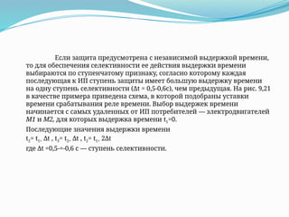 Если защита предусмотрена с независимой выдержкой времени,
то для обеспечения селективности ее действия выдержки времени
выбираются по ступенчатому признаку, согласно которому каждая
последующая к ИП ступень защиты имеет большую выдержку времени
на одну ступень селективности (Δt = 0,5-0,6с), чем предыдущая. На рис. 9,21
в качестве примера приведена схема, в которой подобраны уставки
времени срабатывания реле времени. Выбор выдержек времени
начинается с самых удаленных от ИП потребителей — электродвигателей
M1 и М2, для которых выдержка времени t1=0.
Последующие значения выдержки времени
t2= t1+ Δt , t3= t2+ Δt , t2= t1+ 2Δt
где Δt =0,5-=-0,6 с — ступень селективности.
 