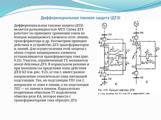 Дифференциальная токовая защита (ДТЗ)
Дифференциальная токовая защита (ДТЗ)
является разновидностью МТЗ. Схема ДТЗ
работает по принципу сравнения токов по
концам защищаемого элемента сети: линии,
трансформатора и др. Рассмотрим принцип
действия и устройство ДТЗ трансформаторов
и линий. Для осуществления этой защиты с
обеих сторон защищаемого элемента
устанавливаются трансформаторы тока (рис.
9.25). Участок, ограниченный ТТ, называется
зоной действия ДТЗ. В нормальном режиме и
при внешнем (за пределами зоны действия
ДТЗ) КЗ (см. рис. 9.25, а) ток I1 имеет разное
направление относительно шин питающей
подстанции. Так, на подстанции ТП1 ток I1
направлен от шин к линии, а на подстанции
ТП2 — от линии к шинам. Параллельно
вторичным обмоткам ТТ подключена
обмотка реле КА, которое вместе с
трансформаторами тока образует ДТЗ.
 