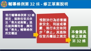 輔導條例第 32 條 - 修正草案說明
2
本會擬具
修正草案
第 32 條
惟對於行為妨害國
家安全、利益或尊
嚴，現行未定有同
步「停止」其退除
役官兵權益之規定
現行輔導條例第 32 條
規定，退除役官兵依
法「喪失或剝奪」退
伍給與權利...