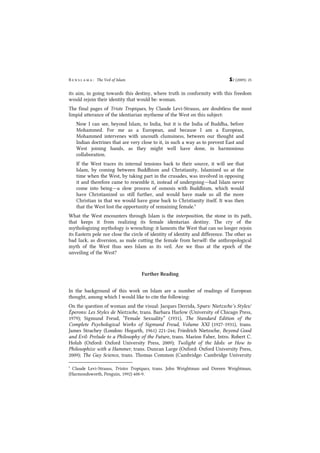 B e n s l a m a : The Veil of Islam S2 (2009): 25
its aim, in going towards this destiny, where truth in conformity with this freedom
would rejoin their identity that would be: woman.
The final pages of Triste Tropiques, by Claude Levi-Strauss, are doubtless the most
limpid utterance of the identiarian mytheme of the West on this subject:
Now I can see, beyond Islam, to India, but it is the India of Buddha, before
Mohammed. For me as a European, and because I am a European,
Mohammed intervenes with uncouth clumsiness, between our thought and
Indian doctrines that are very close to it, in such a way as to prevent East and
West joining hands, as they might well have done, in harmonious
collaboration.
If the West traces its internal tensions back to their source, it will see that
Islam, by coming between Buddhism and Christianity, Islamized us at the
time when the West, by taking part in the crusades, was involved in opposing
it and therefore came to resemble it, instead of undergoing―had Islam never
come into being―a slow process of osmosis with Buddhism, which would
have Christianized us still further, and would have made us all the more
Christian in that we would have gone back to Christianity itself. It was then
that the West lost the opportunity of remaining female.9
What the West encounters through Islam is the interposition, the stone in its path,
that keeps it from realizing its female identarian destiny. The cry of the
mythologizing mythology is wrenching: it laments the West that can no longer rejoin
its Eastern pole nor close the circle of identity of identity and difference. The other as
bad luck, as diversion, as male cutting the female from herself: the anthropological
myth of the West thus sees Islam as its veil. Are we thus at the epoch of the
unveiling of the West?
Further Reading
In the background of this work on Islam are a number of readings of European
thought, among which I would like to cite the following:
On the question of woman and the visual: Jacques Derrida, Spurs: Nietzsche’s Styles/
Éperons: Les Styles de Nietzsche, trans. Barbara Harlow (University of Chicago Press,
1979); Sigmund Freud, “Female Sexuality” (1931), The Standard Edition of the
Complete Psychological Works of Sigmund Freud, Volume XXI (1927-1931), trans.
James Strachey (London: Hogarth, 1961) 221-244; Friedrich Nietzsche, Beyond Good
and Evil: Prelude to a Philosophy of the Future, trans. Marion Faber, Intro. Robert C.
Holub (Oxford: Oxford University Press, 2009); Twilight of the Idols: or How to
Philosophize with a Hammer, trans. Duncan Large (Oxford: Oxford University Press,
2009); The Gay Science, trans. Thomas Common (Cambridge: Cambridge University
9
Claude Levi-Strauss, Tristes Tropiques, trans. John Weightman and Doreen Weightman,
(Harmondsworth, Penguin, 1992) 408-9.
 