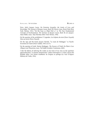 B e n s l a m a : The Veil of Islam S2 (2009): 26
Press, 2001); Jacques Lacan, On Feminine Sexuality, the Limits of Love and
Knowledge: The Seminar of Jacques Lacan, Book XX, Encore, trans. Bruce Fink (New
York: Norton, 1991); “On the Gaze as Objet Petit a,” in The Four Fundamental
Concepts of Psychoanalysis; The Seminar of Jacques Lacan, Book XI, ed. Jacques-
Alain Miller, trans. Alan Sheridan (New York: Norton, 1998).
On the question of the prohibition: P. Legendre, Les Enfants du texte (Paris: Fayard);
Dieu au miroir (Paris: Fayard).
On the sign and the hand: Jacques Derrida, “La main de Heidegger,” in Psyche:
Inventions de l'autre (Paris: Galilee, 1987) 415-51.
On the question of truth: Martin Heidegger, The Essence of Truth: On Plato's Cave
Allegory and Theaetetus, trans. Ted Sadler (London: Continuum, 2005).
I take the liberty of referring the reader to two texts of my own on the questions
approached here: “La femme immemorials” Cahiers Intersignes 6-7 (1993), and on the
Rushdie affair: Une fiction troublante: de l'origine en partage (La Tour d’Aigues:
Editions de l’Aube, 1994).
 
