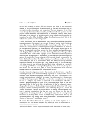 B e n s l a m a : The Veil of Islam S2 (2009): 15
decision by invoking his belief, one can recognize the reach of the threatening
shadow of the veil throughout the entire debate in the two key notions that are
invariably invoked: integralism and integration. The first designates the evil that
works through the veil, and the second, the good the veil calls into question, viz.: the
political fiction of entering the common body of the nation. Literally, these words
boil down to the integrity of a system that is being called into question by the
integrity of an other. Why should the veil put the whole into question? Why is the
veil a ”panic question,” as Blanchot puts it?
It is not insignificant that the debate should have crystallized around the sign and its
ostentatious nature. Ostentation is an excess in the way of making visible (Littré), an
excess that causes a disorder that French law wants to proscribe. But, as is well-
known, the Council of State has never regarded a sign as ostentatious in itself. For
the very essence of the sign is to show (montrer), and excess is decided not on the
basis of the sign itself, but of the subject who shows with his hand and, let us say,
with the play of his hand. This evokes the Western problematic of the sign and of
monstration, of the hand as what is proper to man and that renders him capable of
salutation and of monstrosity. It is important to remember that the Islamic tradition
opposes the hand (called Fatma) to the eye: while excess is thought as essential to the
latter, the hand symbolizes the ethical organ par excellence, capable, or not, of
withstanding the eye in its excessiveness. Now, the debate has always revolved
around this question: at what point does a sign show too much? Is the case the same
with it the cross, the star of David, the kipa? Or is it the veil that is an excessively
monstrating sign? Without seeming to be explicitly aimed at the veil, though it is
clear that it had the veil in its sights all along, the Ministerial decree chose to
consider the veil as religious sign that is ostentatious in itself.
From the Islamic theological perspective that prescribes it, the veil is not a sign. It is
something through which the feminine body is partially or totally occulted because
this body would otherwise indicate too much (ferait trop signe). Put differently, what
religion finds ostentatious is the body of woman. The veil, conversely, is the anti-sign
itself. From the beginning, the debate has veered in the wrong direction in treating
the veil as a religious sign similar to signs such as the crucifix (is it not rather a
symbol?), whose counterpart in Islam is the calligraphy of the name of God, and
more specifically, the Qur’an. In effect, for a Muslim, the Qur’an is the only treasury
of signs, for the name of the founding components (ayât) of this text, with which
everyone is invited to identify themselves, is the following: “Be Qur’an.” Such is the
word of the prophet. The signs of Muslim identity are textual. It would be clear even
from a cursory examination that the veil does not belong to this line of
interpretation. It belongs, instead, to a theological logic, that of a real grasping
(mainmise) of the body of the woman in order to bring her to reason. But why get
sucked into such a long dispute about signs, one that led a philosopher to label the
Minister of Education “a semiological censor”?3
Of course, the veil can be taken as a symbol, as it is for the mystics, or as a
simulacrum, as it is in Arabic aesthetics and erotics. Or, again, it can be taken as a
3
Jean-Jacques Delfour, “Francois Bayrou, semiological censor,” Liberation, 20 October (1994): 7.
 
