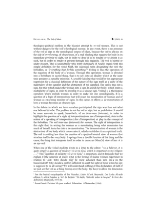 B e n s l a m a : The Veil of Islam S2 (2009): 16
theologico-political emblem in the Islamist attempt to re-veil women. This is not
without dangers for the veil’s theological essence. In any event, there is no presence
of the veil as sign in the semiological corpus of Islam, because the veil is always on
the side of overflowing, of obscuration, of a real blinding that negates the body in its
immediate presence to sight, not in order to deny it in its totality or to absent it as
such, but in order to render it present through this negation. The veil is barred or
under erasure. This is undoubtedly why every dictionary of Arabic begins with this
simple definition for the word hijâb, the canonical term designating the veil: the
forbidden, or “everything that forbids something.”4
Veiling is thus the operation of
the negation of the body of a woman. Through this operation, woman is elevated
into a forbidden or sacred thing, that is to say, into an ideality which at the same
time preserves a sensible existence. A sensible ideality: that would be the appropriate
expression for a classical definition of the nature of the sign itself as a unity of the
materiality of the signifier and the abstraction of the signified. The veil is thus not a
sign, but that which makes the woman into a sign. It shields her body, which emits a
multiplicity of signs, in order to envelop it as a unique sign. Veiling is a theological
operation which enfolds woman in order to make her one semiologically. It is a
question of a logic of interposition that will cease the monstration of woman and of
woman as swarming monster of signs. In this sense, it effects a de-monstration of
how a woman becomes an obscure sign.
In the debate in which we have ourselves participated, the sign was thus not what
one believed it to be. The problem is not the veil as sign, but as prohibition. It would
be more accurate to speak, henceforth, of an inter-seen (intervue), in order to
highlight the question of a sight of interposition (une vue d’interposition), akin to the
notion of a speaking of interposition (dire d’interposition) at play in the concept of
the forbidden. The veil inter-sees (intervoit) the woman. The sight of interposition is
this sight that, in seizing the woman as a monstrating being who monstrates too
much of herself, turns her into a de-monstration. The demonstration of woman is the
abstraction of her body which consecrates it, which establishes it as a spiritual truth.
The veil is nothing less than the creation of a spiritual/mental view of woman that
attaches itself to her very body. It springs from a double function of the thing and the
cause, the thing that interposes itself in order to cause an Other(’s) view of her: it is
an eye-veil.
When one of the veiled students wrote in a letter to the editor: “As a believer, it is
quite simply a question of modesty vis-à-vis God, which is important in my religion
. . .”5
This “question of modesty vis-à-vis God,” is important, and it demands that we
explain it (the sentence at least): what is the feeling of shame women experience in
relation to God? Why should they be more ashamed than men vis-à-vis the
transcendent? Why should a veil be sufficient to avert the sight of God, when his eye
is supposed to be all-seeing? We will understand nothing of this declaration of faith if
we just see the veil as a thing thrown over the body. We have to allow the dimension
4
See the lexical encyclopedia of Ibn Mandur, Lisân Al’arb, Beyrouth, Dar Lisân Al-arab
edition, I, article hajaba, p. 567. In Jurjânî: “Al-hajib, l’interdit selon la langue,” le livre des
definitions (Beyrouth, 1977) 82.
5
Asma Gmati, Parisian 5th year student, Liberation, 18 November (1994).
 