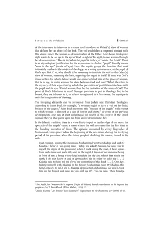 B e n s l a m a : The Veil of Islam S2 (2009): 17
of the inter-seen to intervene as a cause and introduce an Other(’s) view of woman
that defuses her as object of the look. The veil establishes a corporeal contact with
this vision: hence the woman as demonstration of the Other. And homo theologicus’
sight wants to be an eye in the eye of God, a sight of his sight, to see woman through
her demonstration. “Man is to God as the pupil is to the eye,” wrote Ibn Arabî.6
There
is an etymological justification for the expression: in Arabic, “pupil” literally means
“man in the eye” (insân al-’ayn). Here the mystic grasps the function that most
intimately resides in the subject of theology: as a seeing quintessence, as the pupil of
God’s eye. But if so, why should it be necessary to institute the veil as the Other(’s)
view of woman, screening the look, opposing the organ to itself? If man was God’s
visual orifice, by which detour would one come to blind him at the place of woman,
that is to say, to make woman the stain between God and man? What, therefore, is
the mystery of this separation by which the prevention of prohibition interferes with
the pupil and its eye. Would woman thus be the castration of the man of God? The
point of God’s blindness to man? Strange questions to put to theology but, to be
honest, they are inherent to it, or at least invaginated in it. In a sense, the mystique is
only the invagination of theology.
The foregoing elements can be recovered from Judaic and Christian theologies.
According to Saint Paul, for example, “a woman ought to have a veil on her head,
because of the angels.” Saint Paul interprets this “because of the angels” with respect
to which woman is elevated as a sign of power and liberty.7
In terms of the previous
developments, one can at least understand the source of this power of the veiled
woman: the eye that gazes upon her from above demonstrates her.
In the Islamic tradition, there is a scene likely to put us on the edge of our seats: the
spectacle of the angels’ cause, a scene where the veil intervenes for the first time in
the founding narrative of Islam. The episode, recounted by every biographer of
Muhammad, takes place before the beginning of the revelation, during the terrifying
period of the premises, when the future prophet, doubting his reason, turned to his
wife:
That evening, leaving the mountain, Muhammad went to Khadija and said: O
Khadija, I believe I am going mad.―Why, she asked? Because, he said, I see in
myself the signs of the possessed: when I walk along the road, I hear voices
from each stone and each hill; and, in the night, I dream of an immense being
in front of me, a being whose head touches the sky and whose feet touch the
earth; I do not know it and it approaches me in order to take me [. . .].
Khadija said to him: tell me if you see something of that kind [ . . .]. One day,
finding himself with Khadija in his house, Muhammad said: O Khadija, this
being appears to me, I see it. Khadija approached Muhammad, sat down, took
him on her breast and said: do you still see it?―Yes, he said. Then Khadija
6
Ibn Arabî, les Gemmes de la sagesse (Fuçûs al-hikam), French translation as la Sagesse des
prophetes, by T. Burckhardt (Albin Michel, 1974) 27.
7
Annie Jaubert, “Les femmes dans l’ecriture,” supplement to Vie chrétienne 219 (1979): 40-57.
 