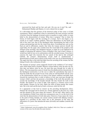 B e n s l a m a : The Veil of Islam S2 (2009): 18
uncovered her head and her hair and said:―Do you see it now? No, said
Muhammad. Khadija said: Rejoice, it is not a demon but an angel.8
It is self-evident that the question of the historical reality of this scene is of little
consequence. What is significant is that it is presented in the main narrative and that
it borrows from the language of primal scenes to manifest, to make visible, to create
belief in the demonstration of woman. What does it propose? That in Islam the
history of truth begins with the unveiling of a woman. And it also begins as an
assault on an angel’s modesty (pudeur). These two affirmations are the heads and
tails of the same coin, that of the theological fabric dissimulating the body of the
woman and projecting onto her the vision from above. Everything here rests on the
final act and its affirmation, namely: that when the woman uncovers herself, the
angel hides. For the angel, who vanishes from the visual field of the prophet at the
moment of the unveiling, only disappears because, as angel, he is not supposed to be
capable of tolerating the seductive vision of Khadija’s hair; had it been a demon, it
would have held its own in its confrontation with the unveiled woman. Given that it
concerns the angel who transmits the true speech of the Qur’an (the archangel
Gabriel), the woman’s demonstration reveals itself as simultaneously a
demonstration of truth and an attack on this truth in the very act of demonstrating it.
The angel who flees is the truth that hides from the unveiling of the woman, but this
hiding of truth is the verification of truth.
The situation of woman’s seems originarily bound to the condition of “not seeing,”
upon which belief itself is founded. Whereas woman believes what she does not see,
man does not believe what he sees. He must thus pass through her in order to
believe. This last proposition seems to break from the phallocentrism characteristic of
the theological construction. Is it the ruse or rather the contradiction that mines it
from the inside that she reveals? In any event, what we will henceforth call the scene
of the demonstration (which has no name in the Islamic tradition) inevitably leads
towards the conclusion that, in order to believe in God, man must pass through the
woman’s belief, and that she possesses a knowledge of the truth that precedes and
exceeds the knowledge of the founder himself. She thus founds the truth of the
founder. She founds it on a lack of sight, with regard to a visionary excess of the
male prophet. Woman, by her lack, makes the truth of being emerge that creates
lack. She is the truth and the lack of truth, in between which lies the veil.
It is appropriate at this level to connect up the preceding developments where,
between the man-pupil and its Divine eye, woman appeared as the locus of a stain
and this element of the scene where the woman’s “do not look” offers itself as the
very foundation of belief, from which two consequences arise. It is at the level of the
stain that the demonstration of truth takes place. However, if man enjoys the vision,
to the point of being shocked, one cannot content oneself with defining woman’s
situation as a privation of this vision, but as the jouissance of the stain, the
affirmation of a power that detaches/de-stains (dé-tache) and muddies (entache) the
truth.
8
Tabarî, Muhammad, sceau des prophètes (Paris: Sindbad, 1980) 65-66. There are a number of
versions of this scene, but all retain this same structure.
 