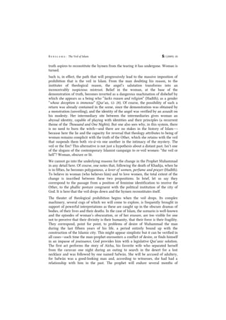 B e n s l a m a : The Veil of Islam S2 (2009): 20
truth aspires to reconstitute the hymen from the tearing it has undergone. Woman is
turned.
Such is, in effect, the path that will progressively lead to the massive imposition of
prohibition that is the veil in Islam. From the man doubting his reason, to the
instituter of theological reason, the angel’s salutation transforms into an
inconceivably suspicious mistrust. Belief in the woman, at the base of the
demonstration of truth, becomes inverted as a dangerous machination of disbelief by
which she appears as a being who “lacks reason and religion” (Hadîth), as a gender
“whose deception is immense” (Qur’an, 12: 28). Of course, the possibility of such a
return was already contained in the scene, since the demonstration was obtained by
a monstration (unveiling), and the identity of the angel was verified by an assault on
his modesty. Her intermediary site between the intermediaries gives woman an
abyssal identity, capable of playing with identities and their principles (a recurrent
theme of the Thousand and One Nights). But one also sees why, in this system, there
is no need to burn the witch―and there are no stakes in the history of Islam―:
because here the lie and the capacity for reversal that theology attributes to being of
woman remains complicit with the truth of the Other, which she retains with the veil
that suspends them both vis-à-vis one another in the intimacy of the mystery. The
veil or the fire? This alternative is not just a hypothesis about a distant past. Isn’t one
of the slogans of the contemporary Islamist campaign to re-veil women: “the veil or
hell”? Woman, obscure or lit.
We cannot go into the underlying reasons for the change in the Prophet Muhammad
in any detail here. Of course, one notes that, following the death of Khadija, when he
is in fifties, he becomes polygamous, a lover of women, perfume and prayer (Hadîth).
To believe in woman (who believes him) and to love women, the total extent of the
change is inscribed between these two propositions. In brief, let us say they
correspond to the passage from a position of feminine identification to receive the
Other, to the phallic posture congruent with the political institution of the city of
God. It is here that the veil drops down and the hymen reconstitutes itself.
The theater of theological prohibition begins when the veil drops. Its complex
machinery, several cogs of which we will come to explore, is frequently brought in
support of powerful interpretations as these are caught up in the obscure dramas of
bodies, of their lives and their deaths. In the case of Islam, the scenario is well-known
and the episodes of woman’s obscuration, or of her erasure, are too visible for one
not to perceive that their divinity is their humanity, that their force is their fragility.
They correspond, point for point, to problems of desire of Muhammad the man
during the last fifteen years of his life, a period entirely bound up with the
construction of the Islamic city. This might appear simplistic but it can be verified in
all cases―each time the man-prophet encounters a conflict of desire, or finds himself
in an impasse of jouissance, God provides him with a legislative Qur’anic solution.
The first act performs the story of Aïcha, his favorite wife who separated herself
from the caravan one night during an outing to search in the desert for a lost
necklace and was followed by one named Safwân. She will be accused of adultery,
for Safwân was a good-looking man and, according to witnesses, she had had a
relationship with him in the past. The prophet will endure several months of
 