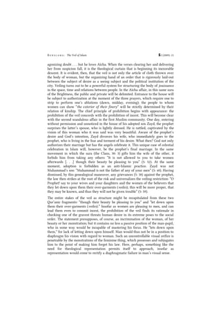 B e n s l a m a : The Veil of Islam S2 (2009): 21
agonizing doubt . . . but he loves Aïcha. When the verses clearing her and delivering
her from suspicion fall, it is the theological curtain that is beginning its inexorable
descent. It is evident, then, that the veil is not only the article of cloth thrown over
the body of woman, but the organizing hand of an order that is rigorously laid-out
between the subject of desire as a seeing subject and the political institution of the
city. Veiling turns out to be a powerful system for structuring the body of jouissance
in the space, time and relations between people. In the Aïcha affair, in this same sura
of the Brightness, the public and private will be delimited. Entrance to the house will
be subject to authorization at the moment of the three prayers, which require one to
strip to perform one’s ablutions (dawn, midday, evening); the people to whom
women can show “the exterior of their finery” will be strictly determined by their
relation of kinship. The chief principle of prohibition begins with appearance: the
prohibition of the veil concords with the prohibition of incest. This will become clear
with the second scandalous affair in the first Muslim community. One day, entering
without permission and unnoticed in the house of his adopted son Zayd, the prophet
surprises the latter’s spouse, who is lightly dressed. He is rattled, captivated by the
vision of this woman who it was said was very beautiful. Aware of the prophet’s
desire and God’s intention, Zayd divorces his wife, who immediately goes to the
prophet, who is living in the fear and torment of his desire. What then? God not only
authorizes their marriage but has the angels celebrate it. This unique case of celestial
celebration in Islam will, however, be the prophet’s final marriage. In the same
movement in which the sura (the Clans, 30: 3) gifts him the wife of the other, it
forbids him from taking any others: “It is not allowed to you to take women
afterwards [. . .] though their beauty be pleasing to you” (5: 52). At the same
moment, adoption is forbidden as an anti-Islamic practice. Zayd was not
Muhammad’s son: “Muhammad is not the father of any of your men” (5: 40). Having
dismissed, by this genealogical maneuver, any grievances (5: 38) against the prophet,
the law then strikes at the root of the risk and universalizes the veiling restriction: “O
Prophet! say to your wives and your daughters and the women of the believers that
they let down upon them their over-garments (voiles); this will be more proper, that
they may be known, and thus they will not be given trouble” (5: 59).
The entire stakes of the veil as structure might be recapitulated from these two
Qur’anic fragments: “though their beauty be pleasing to you” and “let down upon
them their over-garments (voiles).” Insofar as women are pleasing to men, and can
lead them even to commit incest, the prohibition of the veil finds its rationale in
checking one of the gravest threats human desire in its extreme poses to the social
order. The statement presupposes, of course, an incrimination of the woman, of her
beauty or her monstration; but it contains no less a passive position of the man-pupil,
who in some way would be incapable of mastering his focus. He “lets down upon
them,” for lack of letting down upon himself. Man would thus not be in a position to
diaphragm his vision with regard to woman. Such an uncontrollable visual orifice is
penetrable by the monstrations of the feminine thing, which possesses and subjugates
him to the point of making him forget his law. Here, perhaps, something like the
need for theological representation permits itself to approach, insofar as
representation would come to rectify a diaphragmatic failure in man’s visual sense.
 
