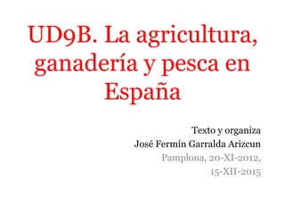 UD9B. La agricultura,
ganadería y pesca en
España
Texto y organiza
José Fermín Garralda Arizcun
Pamplona, 20-XI-2012,
15-XII-2015
 