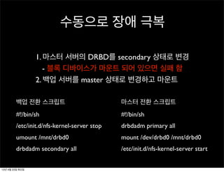 수동으로 장애 극복
백업 전환 스크립트
#!/bin/sh
/etc/init.d/nfs-kernel-server stop
umount /mnt/drbd0
drbdadm secondary all
마스터 전환 스크립트
#!/bin/sh
drbdadm primary all
mount /dev/drbd0 /mnt/drbd0
/etc/init.d/nfs-kernel-server start
1. 마스터 서버의 DRBD를 secondary 상태로 변경
- 블록 디바이스가 마운트 되어 있으면 실패 함
2. 백업 서버를 master 상태로 변경하고 마운트
13년 4월 23일 화요일
 