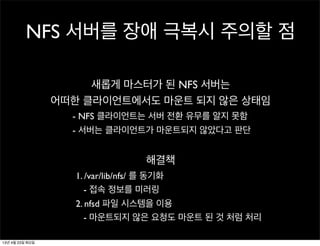 NFS 서버를 장애 극복시 주의할 점
새롭게 마스터가 된 NFS 서버는
어떠한 클라이언트에서도 마운트 되지 않은 상태임
- NFS 클라이언트는 서버 전환 유무를 알지 못함
- 서버는 클라이언트가 마운트되지 않았다고 판단
해결책
1. /var/lib/nfs/ 를 동기화
- 접속 정보를 미러링
2. nfsd 파일 시스템을 이용
- 마운트되지 않은 요청도 마운트 된 것 처럼 처리
13년 4월 23일 화요일
 