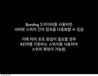 Bonding 드라이버를 사용하면
서버와 스위치 간의 접속을 다중화할 수 있음
이에 따라 포트 증설이 필요할 경우
RSTP를 지원하는 스위치를 사용하여
스위치 확장이 가능함.
13년 4월 23일 화요일
 