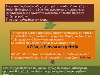 Στις τελευταίες Ουπανισάδες παρατηρείται μια αλλαγή σχετικά με το
«θείο». Ενώ μέχρι τότε το θείο ήταν άμορφο και απεριόριστο, οι
Ουπανισάδες αυτές άρχισαν να διδάσκουν ότι το θείο πρέπει να
α) έχει μορφή, και
β) να συμπεριλαμβάνει τον κόσμο.
Τότε κάποιες ομάδες βραχμάνων άρχισαν να θεωρούν ότι κάποιες
γνωστές θεότητες αποτελούν τη μορφή του Μπράχμαν (του θείου).
Το Μπράχμαν (το θείο) γίνεται προσωπικό.
Οι θεότητες που ταυτίστηκαν με το Μπράχμαν είναι:
ο Σίβα, ο Βισνού και η Ντέβι.
Παρόλ’ αυτά, υπάρχει μία παράδοση που συνεχίζει να θεωρεί το
Μπράχμαν απρόσωπο. Αυτή η παράδοση ονομάζεται «Βεδάντα».
Έτσι, τα χαρακτηριστικά του κόσμου (όπως δημιουργία, καταστροφή, αρσενικό,
θηλυκό…) αποτελούν πια χαρακτηριστικά συγκεκριμένων θεοτήτων.
 