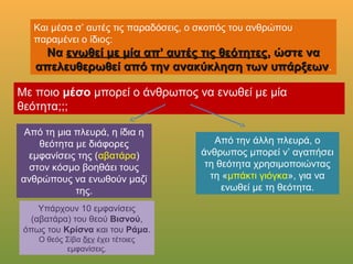 Και μέσα σ’ αυτές τις παραδόσεις, ο σκοπός του ανθρώπου παραμένει ο
ίδιος:
ΝαΝα ενωθεί με μία απ’ αυτές τις θεότητεςενωθεί με μία απ’ αυτές τις θεότητες, ώστε να, ώστε να
απελευθερωθεί από την ανακύκληση των υπάρξεωναπελευθερωθεί από την ανακύκληση των υπάρξεων.
Με ποιο μέσο μπορεί ο άνθρωπος να ενωθεί με μία θεότητα;;;
Από τη μια πλευρά, η ίδια η
θεότητα με διάφορες
εμφανίσεις της (αβατάρα) στον
κόσμο βοηθάει τους
ανθρώπους να ενωθούν μαζί
της.
Από την άλλη πλευρά, ο
άνθρωπος μπορεί ν’ αγαπήσει τη
θεότητα χρησιμοποιώντας τη
«μπάκτι γιόγκα», για να ενωθεί
με τη θεότητα.
Υπάρχουν 10 εμφανίσεις
(αβατάρα) του θεού Βισνού, όπως
του Κρίσνα και του Ράμα.
Ο θεός Σίβα δεν έχει τέτοιες
εμφανίσεις.
 