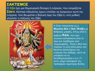 ΣΑΚΤΙΣΜΟΣ
Ο ΣίβαΣίβα έχει μια δημιουργική δύναμη ή ενέργεια, που ονομάζεται
Σάκτι. Κάποιοι Ινδουϊστές έχουν επιλέξει να λατρεύουν αυτή την
ενέργεια, που θεωρείται η θηλυκή όψη του Σίβα ή –στη μυθική
γλώσσα- η σύζυγος του Σίβα.
Η Σάκτι λατρεύεται ως η Μεγάλη
θεά ή θεά (Ντέβι) με διάφορες
μορφές, όπως είναι η φοβερή
Κάλι, που έχει γλώσσα
κατακόκκινη από το αίμα και
περιδέραιο από νεκροκεφαλές.
Είναι η θεά που παράγει τη ζωή
αλλά μέσω του θανάτου
ξαναπαίρνει την ενέργεια που
ξόδεψε, ώστε να μπορέσει να τη
ξαναδημιουργήσει κ.ο.κ. Γι’ αυτό,
μέχρι πρόσφατα της πρόσφεραν
αιματηρές θυσίες.
 