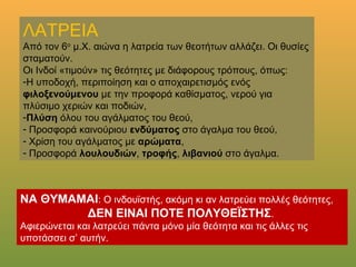 ΛΑΤΡΕΙΑΛΑΤΡΕΙΑ
Από τον 6ο
μ. Χ. αιώνα η λατρεία των θεοτήτων αλλάζει. Οι θυσίες
σταματούν.
Οι Ινδοί «τιμούν» τις θεότητες με διάφορους τρόπους, όπως:
-Η υποδοχή, περιποίηση και ο αποχαιρετισμός ενός φιλοξενούμενου
με την προφορά καθίσματος, νερού για πλύσιμο χεριών και ποδιών,
-Πλύση όλου του αγάλματος του θεού,
- Προσφορά καινούριου ενδύματος στο άγαλμα του θεού,
- Χρίση του αγάλματος με αρώματα,
- Προσφορά λουλουδιών, τροφής, λιβανιού στο άγαλμα.
ΝΑ ΘΥΜΑΣΑΙ: Ο ινδουϊστής, ακόμη κι αν λατρεύει πολλές θεότητες,
ΔΕΝ ΕΙΝΑΙ ΠΟΤΕ ΠΟΛΥΘΕΪΣΤΗΣ.
Αφιερώνεται και λατρεύει πάντα μόνο μία θεότητα και τις άλλες τις
υποτάσσει σ’ αυτήν.
 