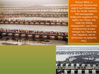 Κουμπ Μέλα, η
μεγαλύτερη θρησκευτική
γιορτή των Ινδουιστών,
κατά την οποία περίπου
100 εκατομμύρια
άνθρωποι συρρέουν στις
όχθες του Γάγγη, στα νερά
της πόλης Αλαχαμπάντ,
εκεί όπου συναντώνται οι
ιεροί ποταμοί του Γάγγη
και του Γιαμούνα, για να
ξεπλύνουν τις αμαρτίες
τους.
 
