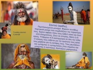 Σαντού (sadhu),Περιπλανώμενοι μοναχοί. Φορούν συνήθως πορτοκαλί
ρούχα που συμβολίζουν την παραίτησή τους. Έχουν
αφήσει πίσω τους καθετί υλικό και ζουν απόελεημοσύνες. Ζουν σε σπηλιές, δάση ή σε ναούς.
Υπάρχουν 4-5 εκατομμύρια σε όλη την Ινδία. Ο κόσμος
τους σέβεται για την αγιότητα τους αλλά τους φοβάται
για τις κατάρες τους. Τους φωνάζουν και «μπάμπα» ή
«μπαμπάτζι» (που σημαίνει και μπαμπάς ή παππούς).Καπνίζουν μαριχουάνα.
Γυναίκα
σαντού ή
σαντβί
 