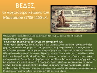 ΒΕΔΕΣ,
το αρχαιότερο κείμενο του
Ινδουϊσμού (1700-1100π.Χ.)
Ο Καθηγητής Παταντζάλι Μίσρα διδάσκει τη βεδική φιλοσοφία στο Ινδουιστικό
Πανεπιστήμιο του Μπενάρες.
-Ποια είναι η σημασία των Βεδών για την καθημερινή ζωή;
Μια εταιρία, όταν βγάζει ένα πλυντήριο ή ένα μηχανάκι, δίνει μαζί ένα βιβλίο με οδηγίες
χρήσης, να το διαβάσουμε για να μάθουμε πώς να τα χρησιμοποιούμε. Ακριβώς το ίδιο, ο
Θεός δημιούργησε όλο τον κόσμο. Αφού δημιούργησε τον κόσμο, πώς αυτός πρέπει να ζει;
Πώς πρέπει να λειτουργεί; Γι' αυτό το θέμα έχει φτιάξει έναν κανόνα, που ονομάζεται Βέδα.
Βέδα σημαίνει γνώση. Περιλαμβάνει όλες τις γνώσεις, τη γνώση του κόσμου, την ιατρική, τη
γνώση του Θεού. Πώς πρέπει να φερόμαστε στους άλλους. Γι' αυτό λέμε πως η θρησκεία μας
διαμορφώνει την ινδική κοινωνία. Ο Θεός μας έδωσε τη ζωή, και μας έδωσε και αυτόν τον
κανόνα, πώς να ζούμε, μας είπε ότι σύμφωνα με αυτό τον κανόνα πρέπει να ζούμε. Ό,τι
σκέφτεται ένας άνθρωπος, για αυτόν τον κόσμο, για τον άλλο κόσμο, όλα είναι γραμμένα στη
Βέδα. Σύμφωνα με την ινδική κουλτούρα, η Βέδα είναι ο νόμος.
 