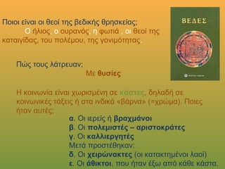 Ποιοι είναι οι θεοί της βεδικής θρησκείας;
Ο ήλιος, ο ουρανός, η φωτιά , οι θεοί της
καταιγίδας, του πολέμου, της γονιμότητας.
Πώς τους λάτρευαν;
Με θυσίες
Η κοινωνία είναι χωρισμένη σε κάστες, δηλαδή σε κοινωνικές
τάξεις ή στα ινδικά «βάρνα» (=χρώμα). Ποιες ήταν αυτές;
α. Οι ιερείς ή βραχμάνοι
β. Οι πολεμιστές – αριστοκράτες
γ. Οι καλλιεργητές
Μετά προστέθηκαν:
δ. Οι χειρώνακτες (οι κατακτημένοι λαοί)
ε. Οι άθικτοι, που ήταν έξω από κάθε κάστα.
 