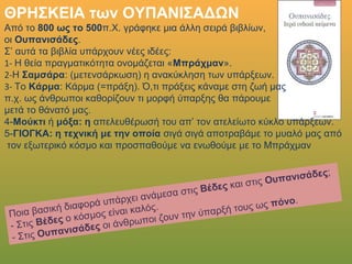 ΘΡΗΣΚΕΙΑ των ΟΥΠΑΝΙΣΑΔΩΝ
Από το 800 ως το 500π.Χ. γράφηκε μια άλλη σειρά βιβλίων,
οι Ουπανισάδες.
Σ’ αυτά τα βιβλία υπάρχουν νέες ιδέες:
1- Η θεία πραγματικότητα ονομάζεται «Μπράχμαν».
2-Η Σαμσάρα: (μετενσάρκωση) η ανακύκληση των υπάρξεων.
3- Το Κάρμα: Κάρμα (=πράξη). Ό,τι πράξεις κάναμε στη ζωή μας
π.χ. ως άνθρωποι καθορίζουν τι μορφή ύπαρξης θα πάρουμε
μετά το θάνατό μας.
4- Μούκτι ή μόξα: η απελευθέρωσή του απ’ τον ατελείωτο κύκλο υπάρξεων.
5-ΓΙΟΓΚΑ: η τεχνική με την οποία σιγά σιγά αποτραβάμε το μυαλό μας από
τον εξωτερικό κόσμο και προσπαθούμε να ενωθούμε με το Μπράχμαν
Ποια βασική διαφορά υπάρχει ανάμεσα στις Βέδες και στις Ουπανισάδες;
- Στις Βέδες ο κόσμος είναι καλός.
- Στις Ουπανισάδες οι άνθρωποι ζουν την ύπαρξή τους ως πόνο.
 