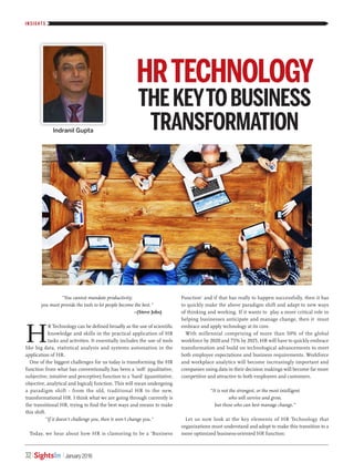 INSIGH T S
32 January 2018SightsIn
H
R Technology can be defined broadly as the use of scientific
knowledge and skills in the practical application of HR
tasks and activities. It essentially includes the use of tools
like big data, statistical analysis and systems automation in the
application of HR.
One of the biggest challenges for us today is transforming the HR
function from what has conventionally has been a 'soft' (qualitative,
subjective, intuitive and perceptive) function to a 'hard' (quantitative,
objective, analytical and logical) function. This will mean undergoing
a paradigm shift - from the old, traditional HR to the new,
transformational HR. I think what we are going through currently is
the transitional HR, trying to find the best ways and means to make
this shift.
"If it doesn't challenge you, then it won't change you."
Today, we hear about how HR is clamoring to be a 'Business
Function' and if that has really to happen successfully, then it has
to quickly make the above paradigm shift and adapt to new ways
of thinking and working. If it wants to play a more critical role in
helping businesses anticipate and manage change, then it must
embrace and apply technology at its core.
With millennial comprising of more than 50% of the global
workforce by 2020 and 75% by 2025, HR will have to quickly embrace
transformation and build on technological advancements to meet
both employee expectations and business requirements. Workforce
and workplace analytics will become increasingly important and
companies using data in their decision makings will become far more
competitive and attractive to both employees and customers.
“It is not the strongest, or the most intelligent
who will survive and grow,
but those who can best manage change.”
Let us now look at the key elements of HR Technology that
organizations must understand and adopt to make this transition to a
more optimized business-oriented HR function:
Indranil Gupta
HRTECHNOLOGY
THEKEYTOBUSINESS
TRANSFORMATION
"You cannot mandate productivity;
you must provide the tools to let people become the best."
–(Steve Jobs)
 
