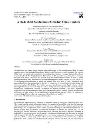 Journal of Education and Practice                                                             www.iiste.org
ISSN 2222-1735 (Paper) ISSN 2222-288X (Online)
Vol 2, No 1, 2011


    A Study of Job Satisfaction of Secondary School Teachers
                              Muhammad Asghar Ali (Corresponding Author)
                      Researcher for PhD (Education) National University of Modern
                                      Languages Islamabad, Pakistan
                        Tel:+96-0334-7484414, E-mail: masghar_ali2006@yahoo.com

                                           Dr.Tanveer-uz-Zaman
                  Chairman/ Professor, Early Childhood and Elementary Teacher Education
                      Department: Allama Iqbal Open University Islamabad, Pakistan
                            Tel:+96-051-9250060, E-mail: tanvir56@yahoo.com

                                           Fouzia Tabassum
                    Researcher for PhD (Education) Institute of Education and Research
                                 University of the Punjab Lahore, Pakistan
                             Tel:+96-0334-5258086, E-mail: fouzia.pu@gmail.com

                                              Dr.Zafar Iqbal
            Assistant Director (Training) Federal Directorate of Education Islamabad, Pakistan
                          Tel:+96-0300-8810082, E-mail: malikzafar74@gmail.com
Abstract

Job satisfaction has always been a question mark and in debate by the researchers since long. It gained
much importance due to its significance for the achievement of objectives of any organization. The purpose
of this study was to explore job satisfaction of secondary school teachers working in the secondary schools
at district Sahiwal, the Punjab, Pakistan. The sample of 200 secondary school teachers were taken
randomly from district Sahiwal for this research study. The response rate was 100%. In order to collect
required data for the study, the Minnesota Satisfaction Questionnaire (MSQ) was used as a tool. The SPSS-
15 (evaluation version) was used to analyze the obtained data. Mean score of twenty dimensions were
calculated and t-test was also applied for the sake of comparison of job satisfaction of male-female and
urban-rural teachers. The findings show that the secondary school teachers were slightly satisfied with the
basic eight dimensions (out of twenty) of a job i.e. ability utilization, advancement, education policies,
independence, compensation, creativity, recognition and working condition. There was a significant
difference of job satisfaction between male and female secondary school teachers. However no significant
difference was found between the job satisfaction of urban and rural teachers. Thus, it is important to
overcome the problem in order to give maximum job satisfaction to teachers.
 Key words: Job satisfaction, Secondary School Teachers

1. Introduction
Job satisfaction has always been a flash point of discussion among the researchers and scholars since long.
This critical issue has gained enthusiastic attention of researchers all around the world after the beginning
of industrialization, but now it is applied to each and every organization. The education system has also
been changed into an organization. In the field of education measuring the job satisfaction of teachers has
become a prime focus of attention for researchers to make it a dynamic and efficient one. The job
satisfaction of teachers particularly at secondary level is very vital. The value of secondary education is
undeniable; it is very important to provide teachers with the utmost facilities so that they must be satisfied
with the status of their job. The highlighted topic is a very serious issue due to the importance of secondary
education which is central stage of the whole pyramid of education system in the world. A better
performance from a teacher can only be expected if they are satisfied with their jobs. Job satisfaction is

                                                     32
 