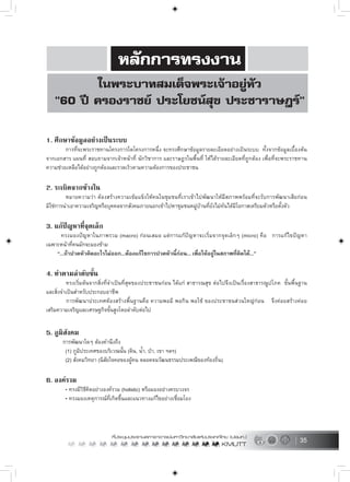 35
1. ศึกษาขอมูลอยางเปนระบบ
การที่จะพระราชทานโครงการใดโครงการหนึ่ง จะทรงศึกษาขอมูลรายละเอียดอยางเปนระบบ ทั้งจากขอมูลเบื้องตน
จากเอกสาร แผนที่ สอบถามจากเจาหนาที่ นักวิชาการ และราษฎรในพื้นที่ ใหไดรายละเอียดที่ถูกตอง เพื่อที่จะพระราชทาน
ความชวยเหลือไดอยางถูกตองและรวดเร็วตามความตองการของประชาชน
2. ระเบิดจากขางใน
หมายความวา ตองสรางความเขมแข็งใหคนในชุมชนที่เราเขาไปพัฒนาใหมีสภาพพรอมที่จะรับการพัฒนาเสียกอน
มิใชการนำเอาความเจริญหรือบุคคลจากสังคมภายนอกเขาไปหาชุมชนหมูบานที่ยังไมทันไดมีโอกาสเตรียมตัวหรือตั้งตัว
3. แกปญหาที่จุดเล็ก
ทรงมองปญหาในภาพรวม (macro) กอนเสมอ แตการแกปญหาจะเริ่มจากจุดเล็กๆ (micro) คือ การแกไขปญหา
เฉพาะหนาที่คนมักจะมองขาม
“...ถาปวดหัวคิดอะไรไมออก...ตองแกไขการปวดหัวนี้กอน... เพื่อใหอยูในสภาพที่คิดได...”
4. ทำตามลำดับขั้น
ทรงเริ่มตนจากสิ่งที่จำเปนที่สุดของประชาชนกอน ไดแก สาธารณสุข ตอไปจึงเปนเรื่องสาธารณูปโภค ขั้นพื้นฐาน
และสิ่งจำเปนสำหรับประกอบอาชีพ
การพัฒนาประเทศตองสรางพื้นฐานคือ ความพอมี พอกิน พอใช ของประชาชนสวนใหญกอน จึงคอยสรางคอย
เสริมความเจริญและเศรษฐกิจขั้นสูงโดยลำดับตอไป
5. ภูมิสังคม
การพัฒนาใดๆ ตองคำนึงถึง
(1) ภูมิประเทศของบริเวณนั้น (ดิน, น้ำ, ปา, เขา ฯลฯ)
(2) สังคมวิทยา (นิสัยใจคอของผูคน ตลอดจนวัฒนธรรมประเพณีของทองถิ่น)
6. องครวม
• ทรงมีวิธีคิดอยางองครวม (holistic) หรือมองอยางครบวงจร
• ทรงมองเหตุการณที่เกิดขึ้นและแนวทางแกไขอยางเชื่อมโยง
 