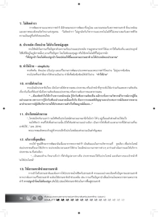 36
7. ไมติดตำรา
การพัฒนาตามแนวพระราชดำริ มีลักษณะของการพัฒนาที่อนุโลม และรอมชอมกับสภาพธรรมชาติ สิ่งแวดลอม
และสภาพของสังคมจิตวิทยาแหงชุมชน “ไมติดตำรา” ไมผูกมัดกับวิชาการและเทคโนโลยีที่ไมเหมาะสมกับสภาพชีวิต
ความเปนอยูที่แทจริงของคนไทย
8. ประหยัด เรียบงาย ไดประโยชนสูงสุด
ทรงใชหลักในการแกไขปญหาดวยความเรียบงายและประหยัด ราษฎรสามารถทำไดเอง หาไดในทองถิ่น และประยุกต
ใชสิ่งที่มีอยูในภูมิภาพนั้นๆ มาแกไขปญหา โดยไมตองลงทุนสูง หรือใชเทคโนโลยีที่ไมยุงยากนัก
“ใหปลูกปา โดยไมตองปลูกปา โดยปลอยใหขึ้นเองตามธรรมชาติ จะไดประหยัดงบประมาณ”
9. ทำใหงาย – simplicity
ทรงคิดคน ดัดแปลง ปรับปรุง และแกไขงานการพัฒนาประเทศตามแนวพระราชดำริโดยงาย ไมยุงยากซับซอน
ทรงโปรดที่จะทำสิ่งยากใหกลายเปนงาย ทำสิ่งที่สลับซับซอนใหเขาใจงาย “ทำใหงาย”
10. การมีสวนรวม
ทรงเปนนักประชาธิปไตย เปดโอกาสใหสาธารณชน ประชาชน หรือเจาหนาที่ทุกระดับไดมารวมกันแสดงความคิดเห็น
เกี่ยวกับเรื่องที่ตองคำนึงถึงความคิดเห็นของประชาชน หรือความตองการของสาธารณชน
“ ...ตองหัดทำใจใหกวางขวางหนักแนน รูจักรับฟงความคิดเห็น แมกระทั่งความวิพากษวิจารณจากผูอื่น
อยางฉลาด เพราะการรูจักรับฟงอยางฉลาดนั้นแทจริง คือการระดมสติปญญาและประสบการณอันหลากหลาย
มาอำนวยการปฏิบัติบริหารงานใหประสบความสำเร็จที่สมบูรณนั่นเอง...”
11. ประโยชนสวนรวม
“...ใครตอใครก็มาบอกวา ขอใหคิดถึงประโยชนสวนรวมอาจมานึกในใจวา ใหๆ อยูเรื่อยแลวสวนตัวจะไดอะไร
ขอใหคิดวา คนที่ใหเพื่อสวนรวมนั้น มิไดใหแตสวนรวมอยางเดียว เปนการใหเพื่อตัวเองสามารถที่มีสวนรวมที่จะ
อาศัยได...” (มข. 2514)
พระบาทสมเด็จพระเจาอยูหัวทรงระลึกถึงประโยชนของสวนรวมเปนสำคัญเสมอ
12. บริการที่จุดเดียว
ทรงให “ศูนยศึกษาการพัฒนาอันเนื่องมาจากพระราชดำริ” เปนตนแบบในการบริหารรวมที่ จุดเดียว เพื่อประโยชน
ตอประชาชนที่จะมาใชบริการ จะประหยัดเวลาและคาใชจาย โดยมีหนวยงานราชการตางๆ มารวมดำเนินการและใหบริการ
ประชาชน ณ ที่แหงเดียว
“...เปนสองดาน ก็หมายถึงวา ที่สำคัญปลายทางคือ ประชาชนจะไดรับประโยชน และตนทางของเจาหนาที
จะใหประโยชน”
13. ใชธรรมชาติชวยธรรมชาติ
การเขาใจถึงธรรมชาติและตองการใหประชาชนใกลชิดกับธรรมชาติ ทรงมองอยางละเอียดถึงปญหาของธรรมชาติ
หากเราตองการแกไขธรรมชาติ จะตองใชธรรมชาติเขาชวยเหลือ เชน การแกไขปญหาปาเสื่อมโทรมโดยพระราชทานพระราช
ดำริ การปลูกปาโดยไมตองปลูก (ตนไม) ปลอยใหธรรมชาติชวยในการฟนฟูธรรมชาติ
 