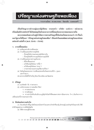 39
เปนปรัชญาการดำรงอยูและปฏิบัติตน – ครอบครัว – บริษัท – องคการ – หนวยงาน
หรือแมแตประเทศชาติ ใหเกิดสมดุลในทามกลางการเปลี่ยนแปลงจากภายนอกและภายใน
พระบาทสมเด็จพระเจาอยูหัวไดพระราชทานปรัชญานี้ใหแกคนไทยมานานกวา 25 ปแลว
และรัฐบาลไดถือเอา “ปรัชญาแหงเศรษฐกิจพอเพียง” เปนหลักในแผนพัฒนาเศรษฐกิจและสังคม
แหงชาติ ฉบับที่ 9 (พ.ศ. 2545 – 2549)
1. การเปลี่ยนแปลง
(1) ทุกสิ่งทุกอยางมีการเปลี่ยนแปลง
(2) การเปลี่ยนแปลงเกิดจากเหตุปจจัย
- ทั้งเหตุปจจัยภายนอกและเหตุปจจัยภายใน
- ทั้งเหตุปจจัยที่เราควบคุมไดและควบคุมไมได
(3) การเปลี่ยนแปลงอาจปรากฏเปนวงจร
- มีทั้งขาขึ้นและขาลง
- อะไรคือเหตุปจจัยของ “ขาขึ้น” ?
- อะไรคือเหตุปจจัยของ “ขาลง” ?
- เราจะคาดหมายและควบคุมไดมากแคไหน ?
(4) ในปจจุบันและอนาคต การเปลี่ยนแปลงจะยิ่งเกิดผลกระทบที่เร็ว – รุนแรง
และกวางขวาง
(5) ผลกระทบนั้นมีทั้งดานวัตถุ สังคม สิ่งแวดลอม และวัฒนธรรม
2. ปรัชญา
(1) แนวคิดหลัก คือ ทางสายกลาง
(2) องคประกอบของ ความพอเพียง ไดแก
ก. ความพอประมาณ
ข. ความมีเหตุผล
ค. ความจำเปนที่จะตองมีระบบภูมิคุมกันในตัวที่ดีพอสมควรตอการมีผลกระทบ ใด ๆ อันเกิดจากการ
เปลี่ยนแปลงทั้งภายนอกและภายใน
3. ปจจัยแหงความสำเร็จ
(1) ตองเสริมสรางพื้นฐานจิตใจของคนในชาติ โดยเฉพาะเจาหนาที่ของรัฐ นักทฤษฎี และนักธุรกิจในทุกระดับ ใหมี
สำนึกในคุณธรรม ความซื่อสัตยสุจริต
(2) ใหมีความรอบรูที่เหมาะสม
 