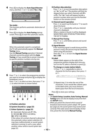 4   Press Q to display the Auto Signal Booster                               D. Position skip selection
         menu, and then  or  to select Yes or No.                                  Press  or  to turn the position skip option
                                                                                     on “8” or off “(”. The position will then be
             Auto Signal Booster                                                     skipped when you select channels with PU
               Signal Booster boosts weak analogue broadcast signals.
               If you select [Yes], the TV will automatically set this               or Pu. The “8” mark will appear beside a
               feature to [On] or [Off] according to signal strength.
               Do you wish to enable automatic control?                              position number when you use the Number
                                                                                     button on the remote control.
                                       Yes
                                                                                  E. Channel search operation
                                                                                     Press  to search up the band or  to search
         Yes mode :                                                                  down the band.
         This function performs automatic distinction of                             Press  or  repeatedly until your desired
         On or Off.                                                                  channel is displayed.
     5   Press Q to display the Auto Tuning startup                                  When a station is found, it will be displayed.
         screen. Press Q to start the automatic search.                              NEVER PRESS ANY OTHER BUTTONS WHILE
                                                                                     THE SET IS TUNING.
              Auto Tuning
              Progress                                          Found             F. Manual Fine Tuning
                1%                                                0                  Press  or  until better picture and sound
                                                                                     are obtained.
                                                                                  G. Signal Booster
         When the automatic search is completed,                                     If the receiving signal is weak/strong and the
         the TV will automatically appear the Manual                                 picture is noisy, the picture may be improved
         Tuning menu.                                                                when using this function.
         Use the Manual Tuning operation if desired                                  Press the  or  to turn the Signal Booster
         channels cannot be preset with the Auto                                     On or Off.
         Tuning or if you would like to preset channels
         to specific position numbers one by one.                                 H. Label
                                                                                     Station labels appear on the right of the
              Manual Tuning                                                          programme position display each time you
                 Pos.        Label                                                   turn on the TV, select a channel, or press .
                 1                                                                   To change or create station labels:
                 2
                 3                                                                   1) Press  or  repeatedly to select a
                 4                                                                       character for the first space, then press 
                                                                                         or .
     6   Press  or  to select the programme position
         you want to arrange and press Q to display the
                                                                                                                     (blank space)
         breakdown menu.
         Press  or  to select an item, then press  or
                                                                                    2) Repeat step 1) to enter the rest of the
          to select the item as shown below.
                                                                                       characters. If you would like a blank space
              Manual Tuning                                                            in the label name, you must choose a
              Position
                                                                                       blank space from the list of characters.
               0 1 B/G A                     0     On
                                                                                 Press Q to store your settings.
                                                                             Notes:
               A             C         E            G                        • The Quick Setup, Location, Auto Tuning, Manual
                         B         D         F               H                 Tuning menu can also be display at any time from
                                                                               the SETUP menu.
                                                                             • When you preset the channel which sound of
         A. Position selection                                                 broadcast transmission system adopts “M” system
         B. System (Sound) (- page 22)                                         (- page 22), the sound system may not be tuned
         C. Colour System (- page 22)                                          correctly if the radio waves transmit badly. At that
                                                                               time, preset the channel by Manual Tuning.
            A : Automatic (factory set), P : PAL,
            S : SECAM, N4 : NTSC 4.43 (MHz),
            N3 : NTSC 3.58 (MHz)
            If the colour of a certain channel is abnormal,
            the automatic colour system selection (A)
            may have malfunctioned, or sound system
            selection is wrong. In such a case, select
            another colour and/or sound system (-
            page 22).
                                                                         – 10 –



23293240PB200Series_En.indd 10                                                                                           2012/10/04 14:55:49
 