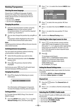 Watching TV programmes                                   2    Press  or  to select the channel ABCD, then
                                                                   press .
     Selecting the menu language                                       Manual Tuning
     Choose from 10 different languages (English,                        Pos.   Label
                                                                          1             ABCD
     Chinese (CS), Malay, Thai, Vietnamese, Russian,                      2             EFGH
     Arabic, Persian French or Indonesia) for the on-                     3             I JK L
     screen display.                                                      4             MNOP
                                                                          5
     • Use the menu: SETUP
     • Use the item: Language
                                                              3    Press  to select the new position “4”, then
     Changing the position                                         press .

     1   Enter the desired position number using the
                                                              4    Press  to select the channel MNOP, then press
                                                                   .
         Number buttons on the remote control.
         For positions below 10, use 0 and the required       5    Press  to select the new position “1”, then
         number e.g., for position 1.                              press .
     2   You can also change the position by using PU or      6    Confirm new Manual Tuning menu.
         Pu.
         The position will be displayed on the screen
         with the Mono/Stereo/Dual audio status.
                                                              Selecting the video input source to view
     Note:                                                    1    Press          on the remote control until the
     Changing positions between different format channels          video input mode list appears on the screen,
     takes several seconds.                                        then press ,  or           to select appropriate
                                                                   input source (or touch p / o and U or u on
     Switching between two positions                               the TV left side panel to select required input
     You can switch two positions without entering                 source directly).
     actual position number each time.                        2    Press Q.
     1   Select the first position you want to view.               TV (analogue aerial input),
     2   Select the second position with the Number                VIDEO1 (o (1), COMPONENT/VIDEO INPUT,
         buttons (0-9).                                            standard or component video input),
                                                                   VIDEO2 (o (2), standard video input),
     3   Press      . The previous channel will be                 HDMI (HDMI input),
         displayed.                                                PC (o RGB/PC, PC input)
     Each time you press     , the TV will switch back        Setting the Manual Settings menu
     and forth between the two positions.
                                                              When the standard video input mode, this function
     Changing the position                                    is available.
                                                              • Use menus: SETUP and Manual Settings
     1   Press   to display the following on-screen           • Use items: Colour System and Label
         information.
                                                              Channel List
                    4     ABCD            Stereo
                                                              1    Press the      button. The Channel List will
                                                                   appear.

         The information will disappear in 6 seconds.         2    Press  or  to select a channel, and press Q
         To erase the display instantly, press  again.             to watch.

     Sorting positions                                        Selecting the PC/HDMI 2 Audio mode
     Ex.: To swap channel ABCD (Prog.1) for channel           You can select PC audio or HDMI audio when using
     MNOP (Prog.4):                                           this function.
     1   From the SETUP menu, press  or  to select          • Use menus: SETUP and AV Connection
         Manual Tuning menu, and then press Q.                • Use the item: PC/HDMI 2 Audio
                                                              • Use modes: PC and HDMI

                                                          – 12 –



23293240PB200Series_En.indd 12                                                                            2012/10/04 14:55:49
 