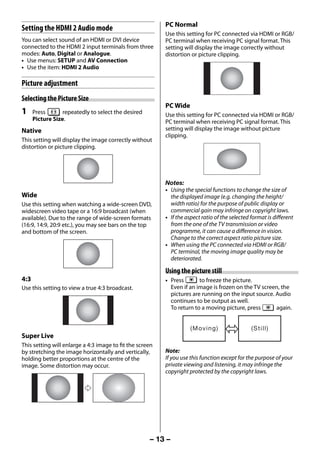 PC Normal
     Setting the HDMI 2 Audio mode
                                                               Use this setting for PC connected via HDMI or RGB/
     You can select sound of an HDMI or DVI device             PC terminal when receiving PC signal format. This
     connected to the HDMI 2 input terminals from three        setting will display the image correctly without
     modes: Auto, Digital or Analogue.                         distortion or picture clipping.
     • Use menus: SETUP and AV Connection
     • Use the item: HDMI 2 Audio

     Picture adjustment
     Selecting the Picture Size
                                                               PC Wide
     1     Press       repeatedly to select the desired        Use this setting for PC connected via HDMI or RGB/
           Picture Size.                                       PC terminal when receiving PC signal format. This
     Native                                                    setting will display the image without picture
                                                               clipping.
     This setting will display the image correctly without
     distortion or picture clipping.




                                                               Notes:
                                                               • Using the special functions to change the size of
     Wide                                                        the displayed image (e.g. changing the height/
     Use this setting when watching a wide-screen DVD,           width ratio) for the purpose of public display or
     widescreen video tape or a 16:9 broadcast (when             commercial gain may infringe on copyright laws.
     available). Due to the range of wide-screen formats       • If the aspect ratio of the selected format is different
     (16:9, 14:9, 20:9 etc.), you may see bars on the top        from the one of the TV transmission or video
     and bottom of the screen.                                   programme, it can cause a difference in vision.
                                                                 Change to the correct aspect ratio picture size.
                                                               • When using the PC connected via HDMI or RGB/
                                                                 PC terminal, the moving image quality may be
                                                                 deteriorated.

                                                               Using the picture still
     4:3                                                       • Press       to freeze the picture.
     Use this setting to view a true 4:3 broadcast.              Even if an image is frozen on the TV screen, the
                                                                 pictures are running on the input source. Audio
                                                                 continues to be output as well.
                                                                 To return to a moving picture, press      again.


                                                                          ( Mo v i n g )             ( St i l l )
     Super Live
     This setting will enlarge a 4:3 image to fit the screen
     by stretching the image horizontally and vertically,      Note:
     holding better proportions at the centre of the           If you use this function except for the purpose of your
     image. Some distortion may occur.                         private viewing and listening, it may infringe the
                                                               copyright protected by the copyright laws.




                                                          – 13 –



23293240PB200Series_En.indd 13                                                                                      2012/10/04 14:55:49
 