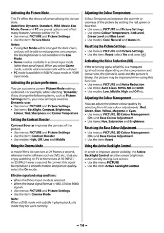 Activating the Picture Mode                              Adjusting the Colour Temperature
     This TV offers the choice of personalising the picture   Colour Temperature increases the warmth or
     style.                                                   coolness of the picture by setting the red, green or
     AutoView, Dynamic, Standard, Mild, Movie, Eco            blue tint.
     Mode, Game and PC are preset options and affect          • Use menus: PICTURE and Picture Settings
     many features/settings within the TV.                    • Use items: Colour Temperature, Red Level,
     • Use menus: PICTURE and Picture Settings                  Green Level and Blue Level
     • Use the item: Picture Mode                             • Use modes: Cool, Natural and Warm etc.
     Notes:
     • If using Eco Mode will be changed the dark screen,
                                                              Resetting the Picture Settings
       and you will be able to reduce power consumption.      • Use menus: PICTURE and Picture Settings
       The Backlight mode is not available in the Eco         • Use the item: Reset (select Yes and press Q)
       Mode.
     • Game mode is available in external input mode          Activating the Noise Reduction (NR)
       (other than aerial input). When you select Game        If the receiving signal of MPEG is a mosquito
       mode, suitable widescreen formats will be selected.    (grained) noise depending on the compression and
     • PC mode is available in RGB/PC input mode or HDMI      conversion, the picture is weak and the picture is
       input mode.                                            blurry, the picture may be improved when using this
                                                              function.
     Activating the picture preferences                       • Use menus: PICTURE and Noise Reduction
     You can customise current Picture Mode settings          • Use items: Auto Clean, MPEG NR and DNR
     as desired. For example, while selecting "Dynamic,"      • Use modes: Low, Middle, High and Off etc.
     if you change the following items, such as Picture
     Settings items, your new setting is saved as             Adjusting the Colour Management
     Dynamic-user.                                            You can adjust the picture colour quality by
     • Use menus: PICTURE and Picture Settings                selecting from 6 base colour adjustments : Red,
     • Use items: Backlight, Contrast, Brightness,            Green, Blue, Yellow, Magenta or Cyan.
        Colour, Tint, Sharpness and Colour Temprature         • Use menus: PICTURE, 3D Colour Management
                                                                (On) and Base Colour Adjustment
     Setting the Contrast Booster                             • Use items: Hue, Saturation and Brightness
     Contrast Booster improves the contrast of the
     picture.                                                 Resetting the Base Colour Adjustment
     • Use menus: PICTURE and Picture Settings                • Use menus: PICTURE, 3D Colour Management
     • Use the item: Contrast Booster                           (On) and Base Colour Adjustment
     • Use modes: High, Off, Low and Middle                   • Use the item: Reset

     Using the Cinema Mode                                    Using the Active Backlight Control
     A movie film’s picture runs at 24 frames a second,       In order to improve screen visibility, the Active
     whereas movie software such as DVD, etc., that you       Backlight Control sets the screen brightness
     enjoy watching on TV at home runs at 30 (NTSC)           automatically during dark scenes.
     or 25 (PAL) frames a second. To convert this signal      • Use the menu: PICTURE
     to reproduce a smooth motion and picture quality,        • Use the item: Active Backlight Control
     select the On mode.
     Effective signal and setup conditions:
     • When the Video input mode is selected.
     • When the input signal format is 480i, 576i or 1080i
       signals.
     • Use menus: PICTURE and Picture Settings
     • Use the item: Cinema Mode
     Note:
     When a DVD movie with subtitle is playing back, this
     mode may not work correctly.




                                                         – 14 –



23293240PB200Series_En.indd 14                                                                            2012/10/04 14:55:50
 