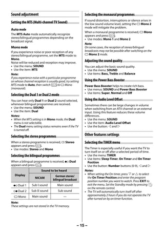 Sound adjustment                                          Selecting the monaural programmes
                                                               If sound distortion, interruptions or silence arises in
     Setting the MTS (Multi-channel TV Sound)                  the low sound volume level, setting the e Mono 2
                                                               mode will mitigate the problem.
     Auto mode
                                                               When a monaural programme is received, e Mono
     The MTS Auto mode automatically recognize                 appears and press g.
     stereo/bilingual programmes depending on the              • Use modes: Mono 1 and Mono 2
     broadcast signal.
                                                               Note:
     Mono mode                                                 On some cases, the reception of stereo/bilingual
     If you experience noise or poor reception of any          broadcasts may not be possible after switching on the
     stereo/bilingual programme, set the MTS mode to           e Mono 2 mode.
     Mono.
     Noise will be reduced and reception may improve.
                                                               Adjusting the sound quality
     • Use the menu: SOUND                                     You can adjust the basic sound quality.
     • Use the item: MTS                                       • Use the menu: SOUND
     Note:                                                     • Use items: Bass, Treble and Balance
     If you experience noise with a particular programme
     on whose channel reception is usually good, try setting   Using the Power Bass Booster
     MTS mode to Auto, then switch g to e Mono                 Power Bass Booster helps to create rich bass.
     (monaural).                                               • Use menus: SOUND and Power Bass Booster
                                                               • Use items: Super, Normal and Off
     Selecting the Dual 1 or Dual 2 mode
     You can hear only Dual 1 or Dual 2 sound selected,        Using the Audio Level Offset
     whenever bilingual programmes are received.               Sometimes there can be large changes in volume
     • Use the menu: SOUND                                     when switching from an ATV channel or an external
     • Use the item: Dual                                      input. Using this feature reduces these volume
     Notes:                                                    differences.
     • When the MTS setting is in Mono mode, the Dual          • Use the menu: SOUND
       menu is not selectable.                                 • Use the item: Audio Level Offset
     • The Dual menu setting status remains even if the TV     • Use the button:  and 
       is turned off.

     Selecting the stereo programmes                           Other features settings
     When a stereo programme is received, d Stereo             Selecting the TIMER menu
     appears and press g.
     • Use modes: Stereo and Mono                              The Timer is especially useful if you want the TV to
                                                               turn itself on or off after a selected period of time.
     Selecting the bilingual programmes                        • Use the menu: TIMER
                                                               • Use items: Sleep Timer, On Timer and On Timer
     When a bilingual programme is received, j Dual              Position
     appears and press g.                                      • Use the button: Number buttons (0-9),  and 
                             Sound to be heard                 Notes:
        Display                                                • When setting the On timer, press  or  to select
                                         German stereo/          the On Timer Position and enter the program
                        NICAM
                                       bilingual broadcast       position number you want to watch. Press EXIT to
       j Dual 1      Sub I sound          Main sound             exit the menu. Set the Standby mode by pressing
                                                                 on the remote control.
       J Dual 2      Sub II sound          Sub sound           • The TV will automatically turn itself off after
       e Mono         Main sound               —                 approximately 2 hours if you do not operate the TV
                                                                 after turned on by on timer function.
     Note:
     These settings are not stored in the TV memory.




                                                          – 15 –



23293240PB200Series_En.indd 15                                                                             2012/10/04 14:55:50
 