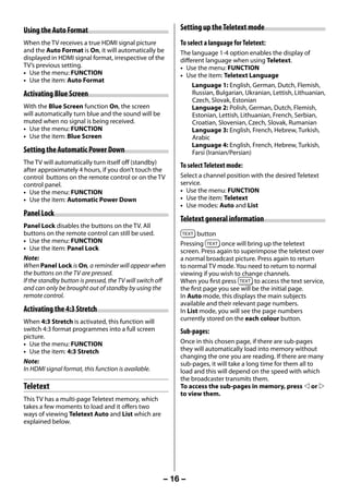 Using the Auto Format                                      Setting up the Teletext mode
     When the TV receives a true HDMI signal picture            To select a language for Teletext:
     and the Auto Format is On, it will automatically be        The language 1-4 option enables the display of
     displayed in HDMI signal format, irrespective of the       different language when using Teletext.
     TV’s previous setting.                                     • Use the menu: FUNCTION
     • Use the menu: FUNCTION                                   • Use the item: Teletext Language
     • Use the item: Auto Format
                                                                     Language 1: English, German, Dutch, Flemish,
     Activating Blue Screen                                          Russian, Bulgarian, Ukranian, Lettish, Lithuanian,
                                                                     Czech, Slovak, Estonian
     With the Blue Screen function On, the screen                    Language 2: Polish, German, Dutch, Flemish,
     will automatically turn blue and the sound will be              Estonian, Lettish, Lithuanian, French, Serbian,
     muted when no signal is being received.                         Croatian, Slovenian, Czech, Slovak, Rumanian
     • Use the menu: FUNCTION                                        Language 3: English, French, Hebrew, Turkish,
     • Use the item: Blue Screen                                     Arabic
                                                                     Language 4: English, French, Hebrew, Turkish,
     Setting the Automatic Power Down                                Farsi (Iranian/Persian)
     The TV will automatically turn itself off (standby)        To select Teletext mode:
     after approximately 4 hours, if you don’t touch the
     control buttons on the remote control or on the TV         Select a channel position with the desired Teletext
     control panel.                                             service.
     • Use the menu: FUNCTION                                   • Use the menu: FUNCTION
     • Use the item: Automatic Power Down                       • Use the item: Teletext
                                                                • Use modes: Auto and List
     Panel Lock
                                                                Teletext general information
     Panel Lock disables the buttons on the TV. All
     buttons on the remote control can still be used.                  button
     • Use the menu: FUNCTION                                   Pressing        once will bring up the teletext
     • Use the item: Panel Lock                                 screen. Press again to superimpose the teletext over
     Note:                                                      a normal broadcast picture. Press again to return
     When Panel Lock is On, a reminder will appear when         to normal TV mode. You need to return to normal
     the buttons on the TV are pressed.                         viewing if you wish to change channels.
     If the standby button is pressed, the TV will switch off   When you first press         to access the text service,
     and can only be brought out of standby by using the        the first page you see will be the initial page.
     remote control.                                            In Auto mode, this displays the main subjects
                                                                available and their relevant page numbers.
     Activating the 4:3 Stretch                                 In List mode, you will see the page numbers
     When 4:3 Stretch is activated, this function will          currently stored on the each colour button.
     switch 4:3 format programmes into a full screen            Sub-pages:
     picture.
     • Use the menu: FUNCTION                                   Once in this chosen page, if there are sub-pages
     • Use the item: 4:3 Stretch                                they will automatically load into memory without
                                                                changing the one you are reading. If there are many
     Note:                                                      sub-pages, it will take a long time for them all to
     In HDMI signal format, this function is available.         load and this will depend on the speed with which
                                                                the broadcaster transmits them.
     Teletext                                                   To access the sub-pages in memory, press  or 
                                                                to view them.
     This TV has a multi-page Teletext memory, which
     takes a few moments to load and it offers two
     ways of viewing Teletext Auto and List which are
     explained below.




                                                            – 16 –



23293240PB200Series_En.indd 16                                                                               2012/10/04 14:55:50
 