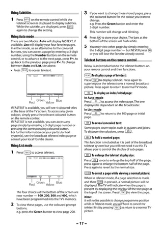 Using Subtitles                                               3    If you want to change these stored pages, press
                                                                        the coloured button for the colour you want to
     1   Press       on the remote control while the                    change.
         teletext screen is displayed to display subtitles.             e.g. Press the Green button and enter the
         While the subtitles are displayed, press                       3-digit number.
         again to change the setting.
                                                                        This number will change and blinking.
     Using Auto mode                                               4    Press Q to store your choice. The bars at the
     There are two Modes: Auto will display FASTEXT, if                 bottom of the screen will flash white.
     available. List will display your four favorite pages.
     In either mode, as an alternative to the coloured             5    You may view other pages by simply entering
     buttons, you can access a page by entering a 3-digit               the 3-digit page number — but NEVER press Q
     number, using the Number buttons on the remote                     or you will lose the favorite already stored.
     control, or to advance to the next page, press PU, to         Teletext buttons on the remote control
     go back to the previous page press Pu. To change
     between Auto and List, see above.                             Below is an introduction to the teletext buttons on
     • Press        to access teletext.                            your remote control and their functions.
                   100     Sport                   14:57:55              To display a page of teletext:
                                                                   Press       to display teletext. Press again to
                                                                   superimpose the teletext over a normal broadcast
                                                                   picture. Press again to return to normal TV mode.

                   Football    Baseball   Racing   Swimming
                                                                           To display an index/initial page:
                                                                   In Auto-mode
                              Green                 Blue           Press         to access the index page. The one
                    Red                   Yellow
                                                                   displayed is dependant on the broadcaster.
     If FASTEXT is available, you will see 4 coloured titles
                                                                   In List-mode
     at the base of the TV screen. To access any given
     subject, simply press the relevant coloured button            Press         to return to the 100 page or initial
     on the remote control.                                        page.
     If FASTEXT is not available, you can access any                     To reveal concealed text:
     page simply by entering a 3-digit page number or
     pressing the corresponding coloured button.                   Some pages cover topics such as quizzes and jokes.
     For further information on your particular text               To discover the solutions, press   .
     system(s), see the broadcast teletext index page or
     consult your local Toshiba dealer.                                  To hold a wanted page:
                                                                   This function is included as it is part of the broadcast
     Using List mode                                               teletext system but you will not need it as this TV
                                                                   allows you to control the display of sub-pages.
     1   Press           to access teletext.
                                                                         To enlarge the teletext display size:
                   100     TEXT M00                 14:58:55
                                                                   Press       once to enlarge the top half of the page,
                                                                   press again to enlarge the bottom half of the page.
                                                                   Press again to revert to the normal size.
                                                                         To select a page while viewing a normal picture:
                     100           200     300        400
                                                                   When in teletext mode, if a page selection is made
                              Green                 Blue           and then           is pressed, a normal picture will be
                    Red                   Yellow                   displayed. The TV will indicate when the page is
                                                                   present by displaying the title bar of the text page at
         The four choices at the bottom of the screen are          the top of the screen. Press          to view the page.
         now number — 100, 200, 300 and 400, which                 Note:
         have been programmed into the TV’s memory.                It will not be possible to change programme position
     2   To view these pages, use the coloured prompt              while in Teletext mode, you will have to cancel the
         buttons.                                                  teletext first by pressing       to return to a normal TV
         e.g. press the Green button to view page 200.             picture.



                                                               – 17 –



23293240PB200Series_En.indd 17                                                                                   2012/10/04 14:55:50
 