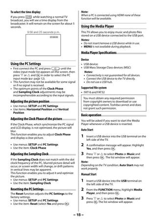 To select the time display:                              Note:
                                                              When a PC is connected using HDMI none of these
     If you press        while watching a normal TV
                                                              function will be available.
     broadcast, you will see a time display from the
     broadcaster. It will remain on the screen for about 5
     seconds.                                                 Using the Media Player
                   9:56 and 25 seconds p.m.                   This TV allows you to enjoy music and photo files
                                      21:56:25
                                                              stored on a USB device connected to the USB port.
                                                              Notes:
                                                              • Do not insert/remove a USB device while in use.
                                                              • MENU is not available during playback.

                                                              Media Player Specifications
                                                              Device
     Using the PC Settings                                    • USB device:
     • First connect the PC and press         until the       • USB Mass Storage Class devices (MSC)
       video input mode list appears on the screen, then         Notes:
       press  or  and Q in order to select the PC             • Connectivity is not guaranteed for all devices.
       input mode (- page 12).                                  • Connect the USB device to the TV directly.
     • This function may not be available for some signal       • Do not use a USB hub.
       or if no signal is received.
     • The optimum points of the Clock Phase                  Supported file system
       and Sampling Clock adjustments may be                  • FAT16 and FAT32
       incomprehensible according to the input signals.
                                                               You must obtain any required permission
     Adjusting the picture position                            from copyright owners to download or use
     • Use menus: SETUP and PC Settings                        copyrighted content. Toshiba cannot and does
     • Use items: Horizontal Position and Vertical             not grant such permission.
       Position
                                                              Basic operation
     Adjusting the Clock Phase of the picture                 You will be asked if you want to start the Media
     If the Clock Phase, which synchronize the PC signal      Player whenever a USB device is inserted.
     and LCD display, is not optimized, the picture will
     blur.                                                    Auto Start
     This function enables you to adjust Clock Phase
     and display a clear picture.                             1   Insert a USB device into the USB terminal on the
                                                                  left side of the TV.
     • Use menus: SETUP and PC Settings                       2   A confirmation message will appear. Highlight
     • Use the item: Clock Phase                                  Yes, and then press Q.
     Adjusting the Sampling Clock                             3   Press  or  to select Photo or Music and
                                                                  then press Q. The list window will appear.
     If the Sampling Clock does not match with the dot
     clock frequency of the PC, blurred picture detail will   Note:
     occur, or screen width will change, or drift patterns    Depending on the TV condition, Auto Start may not
     in vertical lines may be apparent.                       work properly.
     This function enables you to adjust it and optimize      Manual Start
     the picture.
     • Use menus: SETUP and PC Settings                       1   Insert a USB device into the USB terminal on
     • Use the item: Sampling Clock                               the left side of the TV.
     Resetting the PC Settings                                2   From the FUNCTION menu, highlight Media
     The Reset function adjusts the PC Settings to the            Player, and then press Q.
     factory settings.                                        3   Press  or  to select Photo or Music and
     • Use menus: SETUP and PC Settings                           press Q. The list window will appear.
     • Use the item: Reset (select Yes and press Q)


                                                         – 18 –



23293240PB200Series_En.indd 18                                                                             2012/10/04 14:55:51
 