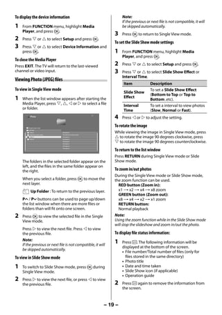 To display the device information                                             Note:
                                                                                   If the previous or next file is not compatible, it will
     1   From FUNCTION menu, highlight Media                                       be skipped automatically.
         Player, and press Q.
                                                                              3    Press Q to return to Single View mode.
     2   Press  or  to select Setup and press Q.
                                                                              To set the Slide Show mode settings
     3   Press  or  to select Device Information and
         press Q.                                                             1    From FUNCTION menu, highlight Media
                                                                                   Player, and press Q.
     To close the Media Player
     Press EXIT. The TV will return to the last-viewed                        2    Press  or  to select Setup and press Q.
     channel or video input.                                                  3    Press  or  to select Slide Show Effect or
                                                                                   Interval Time.
     Viewing Photo (JPEG) files
                                                                                    Item             Description
     To view in Single View mode                                                                     To set a Slide Show Effect
                                                                                    Slide Show
                                                                                                     (Bottom to Top or Top to
     1   When the list window appears after starting the                            Effect
                                                                                                     Bottom .etc).
         Media Player, press , ,  or  to select a file                          Interval         To set a interval to view photos
         or folder.                                                                 Time             (Slow, Normal or Fast).
               Photo
                                                                              4    Press  or  to adjust the setting.

             /Folder/Current folder
                                                                              To rotate the image
             Up Folder
               Folder A                     File Name A                       While viewing the image in Single View mode, press
                                                                               to rotate the image 90 degrees clockwise, press
               Folder B xx xxxxxx xxxxxxx   File Name B xx xxxxxx xxxxx
               Folder C                     File Name C
               Folder D                     File Name D
                                            File Name E
                                            File Name F
                                                                               to rotate the image 90 degrees counterclockwise.
                                            File Name G


                                                                              To return to the list window
                                            File Name H




                                                                              Press RETURN during Single View mode or Slide
         The folders in the selected folder appear on the                     Show mode.
         left, and the files in the same folder appear on
         the right.                                                           To zoom in/out photos
                                                                              During the Single View mode or Slide Show mode,
         When you select a folder, press Q to move the                        the zoom function can be used.
         next layer.                                                            RED button (Zoom in):
                Up Folder : To return to the previous layer.                    x1 S x2 S x4 S x8 zoom
                                                                                GREEN button (Zoom out):
         PU / Pu buttons can be used to page up/down                            x8 S x4 S x2 S x1 zoom
         the list window when there are more files or                           RETURN button:
         folders than will fit onto one screen.                                 Normal playback
     2   Press Q to view the selected file in the Single                      Note:
         View mode.                                                           Using the zoom function while in the Slide Show mode
                                                                              will stop the slideshow and zoom in/out the photo.
         Press  to view the next file. Press  to view
         the previous file.                                                   To display file status information:
         Note:
         If the previous or next file is not compatible, it will
                                                                              1    Press . The following information will be
                                                                                   displayed at the bottom of the screen.
         be skipped automatically.
                                                                                   • File number/Total number of files (only for
     To view in Slide Show mode                                                      files stored in the same directory)
                                                                                   • Photo title
     1   To switch to Slide Show mode, press Q during                              • Date and time taken
         Single View mode.                                                         • Slide Show icon (if applicable)
                                                                                   • Operation guide
     2   Press  to view the next file, or press  to view
         the previous file.                                                   2    Press    again to remove the information from
                                                                                   the screen.



                                                                          – 19 –



23293240PB200Series_En.indd 19                                                                                                 2012/10/04 14:55:51
 