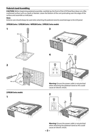 Pedestal stand Assembling
     CAUTION: Before beginning pedestal assembly, carefully lay the front of the LCD Panel face down on a flat,
     cushioned surface such as a quilt or blanket. Leave the bottom of the unit protruding over the edge of the
     surface and assemble as indicated.
     Note:
     Extreme care should always be used when attaching the pedestal stand to avoid damage to the LCD panel.

     29PB200 Series / 32PB200 Series / 40PB200 Series / 29PB202 Series models

     1                                                         3
                    M5 x 14




                                                               4                       M5 x 14




     2




           M4 x 8
                                                               Warning: Ensure the power cable is not pinched
                                                               when attaching the pedestal stand as this could
                                                               cause an electric shock.

     23PB200 Series models
                                                               2
     1




                                                               Warning: Ensure the power cable is not pinched
                                                               when attaching the pedestal stand as this could
                                                               cause an electric shock.
                                                          –2–



23293240PB200Series_En.indd 2                                                                          2012/10/04 14:55:46
 