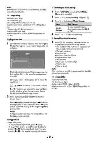 Note:                                                                     To set the Repeat mode settings
     If the previous or next file is not compatible, it will be
     skipped automatically.                                                    1    From FUNCTION menu, highlight Media
                                                                                    Player, and press Q.
     File Compatibility:
     Media Format: JPEG                                                        2    Press  or  to select Setup and press Q.
     File Extension: .jpg                                                      3    Press  or  to select Music Repeat.
     Data compatibility: JPEG Exif ver 2.2
     Maximum viewable resolution: 8192 x 8192 (Base-                                Item              Description
     line)                                                                                            To play files in the same
                                                                                    Music
     • Progressive JPEG is not support.                                                               directory repeatedly. (All, 1
                                                                                    Repeat
     Maximum file size: 9MB                                                                           or Off).
     Maximum number of files: 9999 / folder (Base on
     FAT 32)
                                                                               4    Press  or  to adjust the setting.
                                                                               To display file status information:
     Playing music files
     1   When the list window appears after starting the
                                                                               1    Press . The following information will be
                                                                                    displayed at the bottom of the screen.
         Media Player, press , ,  or  to select a file                          • File number/Total number of files (only for
         or folder.                                                                    files stored in the same directory)
                Music
                                                                                    • Playback pictgram
                                                                                    • Progress bar
                                                                                    • Progress time/Total Time
              /Folder/Current folder
              Up Folder                                                             • Repeat status icon
                Folder A                     File Name A
                Folder B xx xxxxxx xxxxxxx   File Name B xx xxxxxx xxxxx            • Volume icon
                Folder C                     File Name C
                Folder D                     File Name D
                                             File Name E
                                                                                    • Mute icon (when muting)
                                             File Name F
                                             File Name G
                                                                                    • Volume bar
                                             File Name H
                                                                                    • Volume level
                                                                               Note:
                                                                               If the previous or next file is not compatible, it will be
         The folders in the selected folder appear on the
                                                                               skipped automatically.
         left, and the files in the same folder appear on
         the right.                                                            File Compatibility:
         When you select a folder, press Q to move the                         Media Format: MP3
         next layer.                                                           File Extension: .mp3
                                                                               Audio codec: MPEG-1 Layer-3(MP3)
                 Up Folder : To return to the previous layer.                  Maximum number of files: 9999 / folder (Base on
         PU / Pu buttons can be used to page up/down                           FAT 32)
         the list window when there are more files or
         folders than will fit onto one screen.
     2   Press Q to play the selected file in the full
         screen mode.
         Press z to play the next file. Press Z to skip to
         the beginning of the current file. Press Z again
         within 2 seconds to skip to the beginning of the
         previous file.
         Note:
         If the previous or next file is not compatible, it will
         be skipped automatically.
     During playback
     • Press W to pause.
       To resume normal playback, press c (play).
     • To play in fast reverse or fast forward directions,
       press CC or cc during playback. Each time you
       press CC or cc, the playback speed will change.


                                                                           – 20 –



23293240PB200Series_En.indd 20                                                                                                  2012/10/04 14:55:51
 